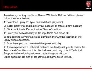 To redeem your key for Ghost Recon Wildlands Deluxe Edition, please
follow the steps below:
1: Download Uplay PC (you can find it at Uplay.com)
2: Install Uplay PC and log into your account or create a new account
3: Click on Activate Product in the 'Games' section
4: Enter your activation key in the input field and press OK.
5: You can find all your activated games in the GAMES section of the
Uplay shop application
6: From here you can download the game and play
7: If you experience a technical problem, we kindly ask you to review the
Terms and Conditions of this offer before contacting Ubisoft Technical
Support to the following address: https://support.ubi.com
8:The approximate size of the Download game file is 50 GB.
Instruction
21
 
