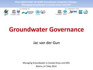 Groundwater Governance
Jac van der Gun
Managing Groundwater in Coastal Areas and SIDS
Athens, 6-7 May 2014
Third UNESCO/GEF IW:LEARN Groundwater Integration Dialogue
“Managing Groundwater in Coastal Areas and SIDS”
 