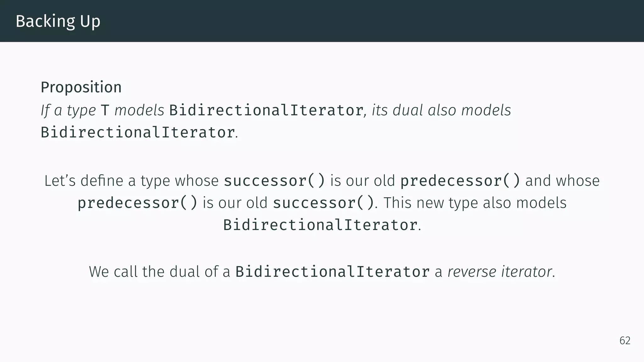 Backing Up Proposition If a type T models BidirectionalIterator, its dual also models BidirectionalIterator. Let’s deﬁne a type whose successor() is our old predecessor() and whose predecessor() is our old successor(). This new type also models BidirectionalIterator. We call the dual of a BidirectionalIterator a reverse iterator. 62 