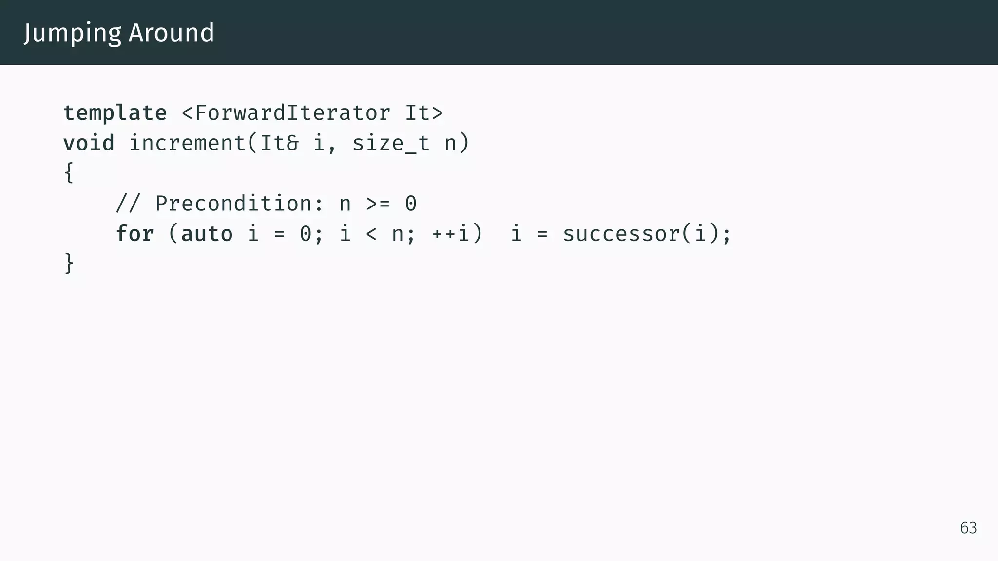 Jumping Around template <ForwardIterator It> void increment(It& i, size_t n) { // Precondition: n >= 0 for (auto i = 0; i < n; ++i) i = successor(i); } 63 