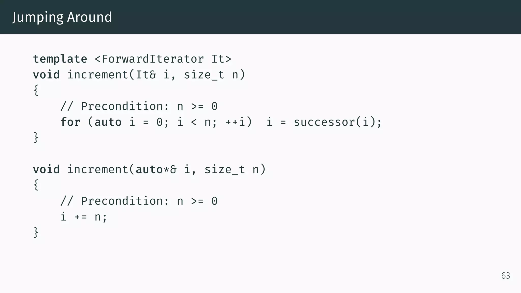 Jumping Around template <ForwardIterator It> void increment(It& i, size_t n) { // Precondition: n >= 0 for (auto i = 0; i < n; ++i) i = successor(i); } void increment(auto*& i, size_t n) { // Precondition: n >= 0 i += n; } 63 