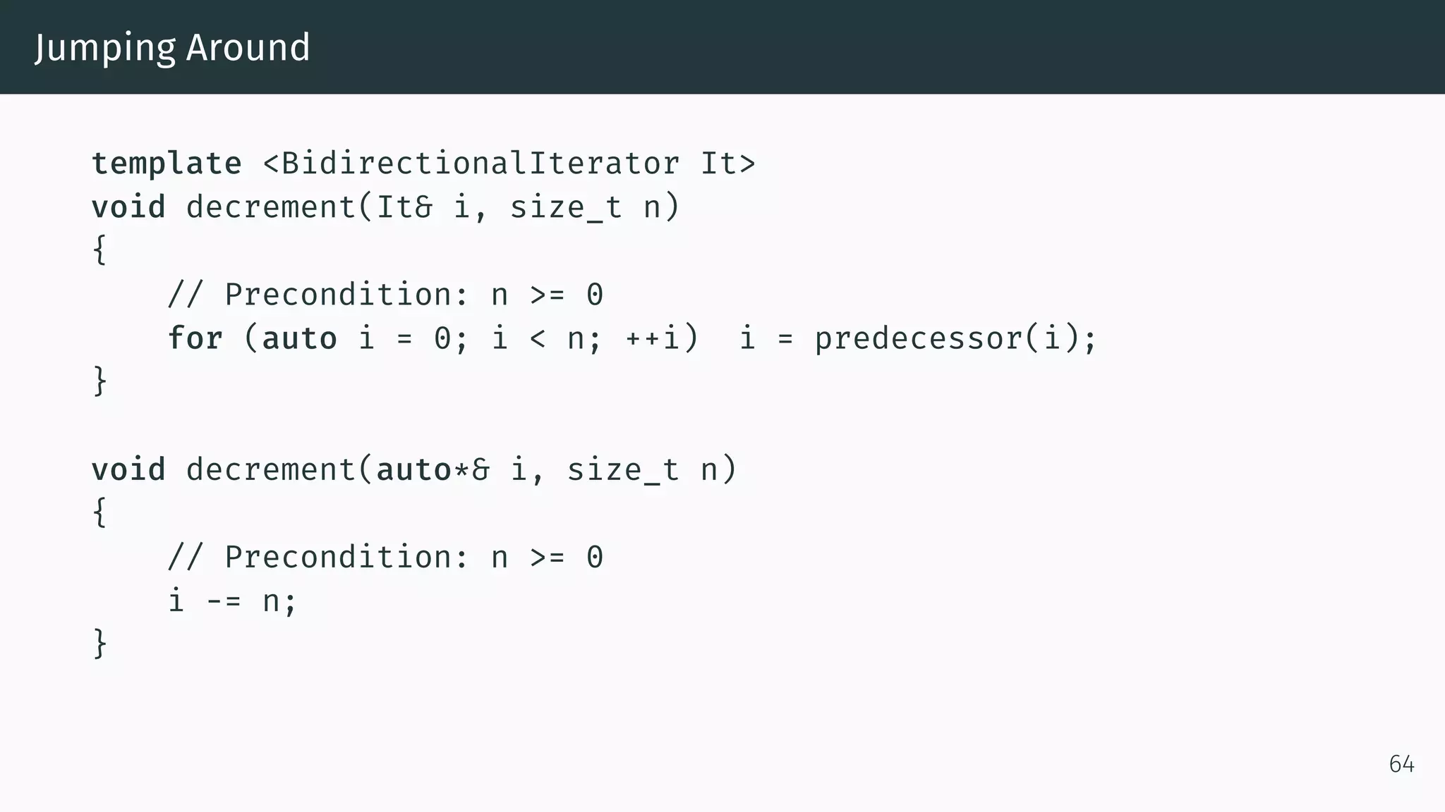 Jumping Around template <BidirectionalIterator It> void decrement(It& i, size_t n) { // Precondition: n >= 0 for (auto i = 0; i < n; ++i) i = predecessor(i); } void decrement(auto*& i, size_t n) { // Precondition: n >= 0 i -= n; } 64 