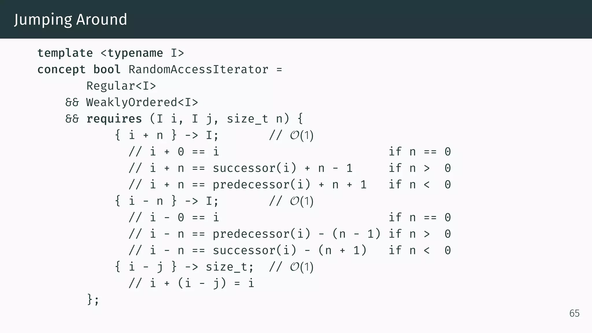 Jumping Around template <typename I> concept bool RandomAccessIterator = Regular<I> && WeaklyOrdered<I> && requires (I i, I j, size_t n) { { i + n } -> I; // O(1) // i + 0 == i if n == 0 // i + n == successor(i) + n - 1 if n > 0 // i + n == predecessor(i) + n + 1 if n < 0 { i - n } -> I; // O(1) // i - 0 == i if n == 0 // i - n == predecessor(i) - (n - 1) if n > 0 // i - n == successor(i) - (n + 1) if n < 0 { i - j } -> size_t; // O(1) // i + (i - j) = i }; 65 