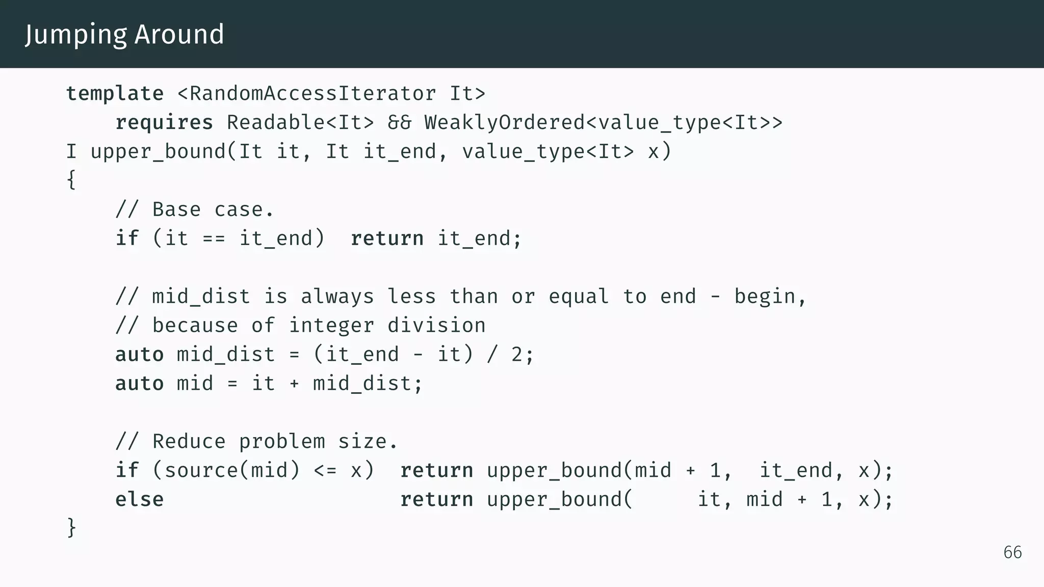 Jumping Around template <RandomAccessIterator It> requires Readable<It> && WeaklyOrdered<value_type<It>> I upper_bound(It it, It it_end, value_type<It> x) { // Base case. if (it == it_end) return it_end; // mid_dist is always less than or equal to end - begin, // because of integer division auto mid_dist = (it_end - it) / 2; auto mid = it + mid_dist; // Reduce problem size. if (source(mid) <= x) return upper_bound(mid + 1, it_end, x); else return upper_bound( it, mid + 1, x); } 66 