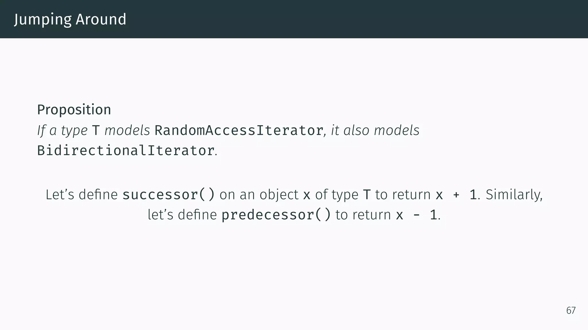 Jumping Around Proposition If a type T models RandomAccessIterator, it also models BidirectionalIterator. Let’s deﬁne successor() on an object x of type T to return x + 1. Similarly, let’s deﬁne predecessor() to return x - 1. 67 