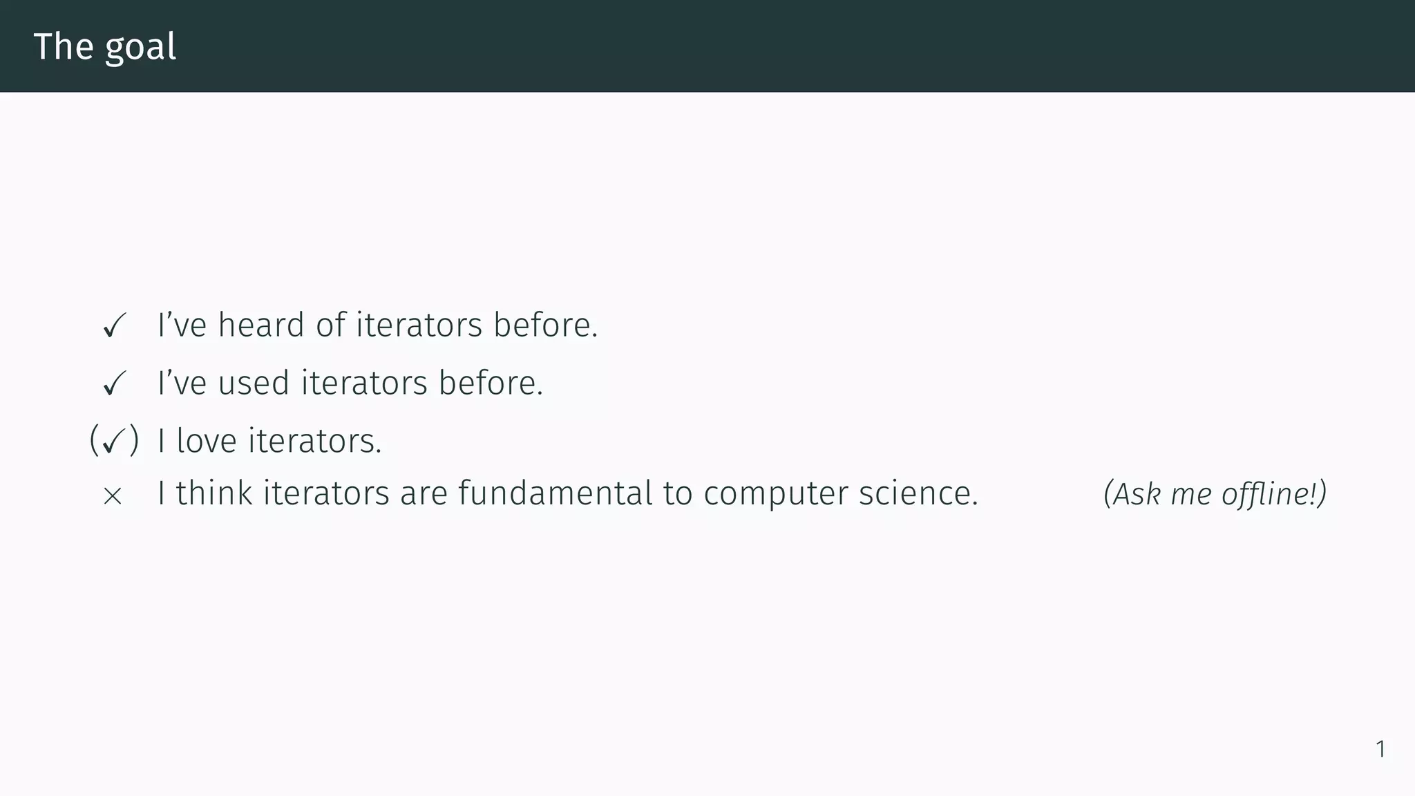 The goal ✓ I’ve heard of iterators before. ✓ I’ve used iterators before. (✓) I love iterators. × I think iterators are fundamental to computer science. (Ask me ofﬂine!) 1 