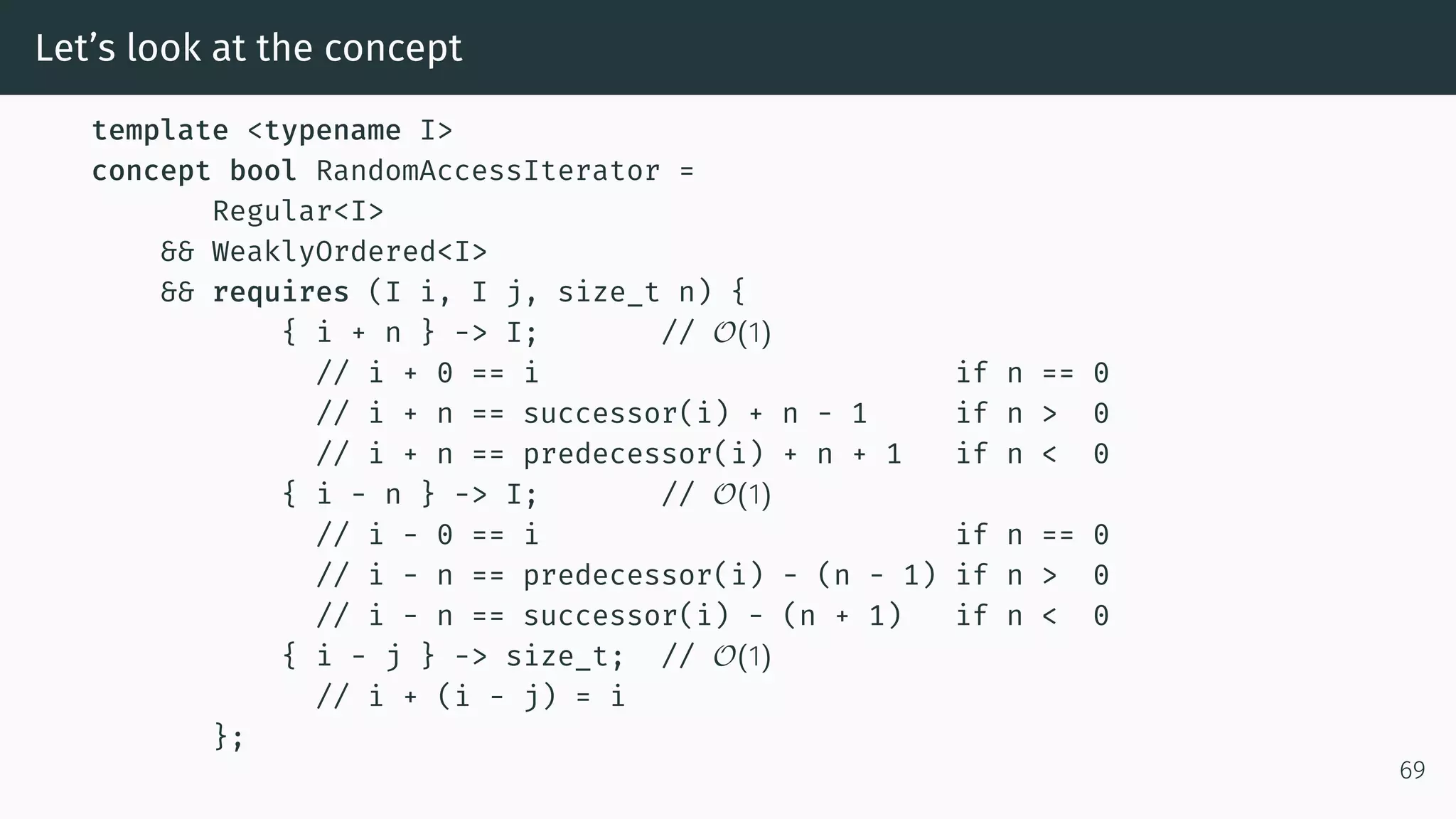 Let’s look at the concept template <typename I> concept bool RandomAccessIterator = Regular<I> && WeaklyOrdered<I> && requires (I i, I j, size_t n) { { i + n } -> I; // O(1) // i + 0 == i if n == 0 // i + n == successor(i) + n - 1 if n > 0 // i + n == predecessor(i) + n + 1 if n < 0 { i - n } -> I; // O(1) // i - 0 == i if n == 0 // i - n == predecessor(i) - (n - 1) if n > 0 // i - n == successor(i) - (n + 1) if n < 0 { i - j } -> size_t; // O(1) // i + (i - j) = i }; 69 