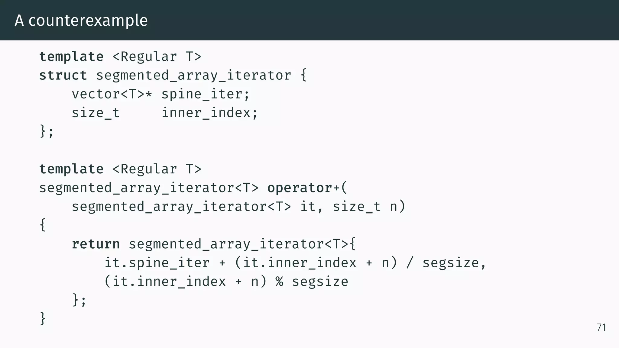 A counterexample template <Regular T> struct segmented_array_iterator { vector<T>* spine_iter; size_t inner_index; }; template <Regular T> segmented_array_iterator<T> operator+( segmented_array_iterator<T> it, size_t n) { return segmented_array_iterator<T>{ it.spine_iter + (it.inner_index + n) / segsize, (it.inner_index + n) % segsize }; } 71 