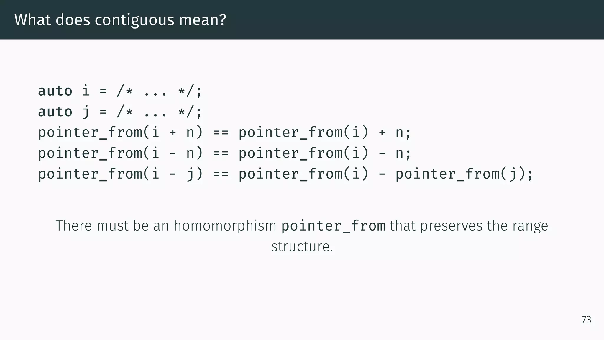 What does contiguous mean? auto i = /* ... */; auto j = /* ... */; pointer_from(i + n) == pointer_from(i) + n; pointer_from(i - n) == pointer_from(i) - n; pointer_from(i - j) == pointer_from(i) - pointer_from(j); There must be an homomorphism pointer_from that preserves the range structure. 73 