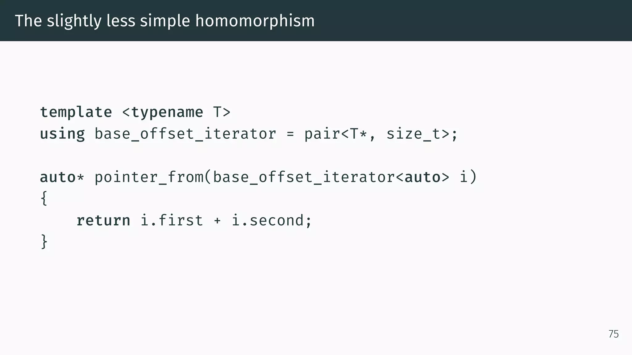 The slightly less simple homomorphism template <typename T> using base_offset_iterator = pair<T*, size_t>; auto* pointer_from(base_offset_iterator<auto> i) { return i.first + i.second; } 75 