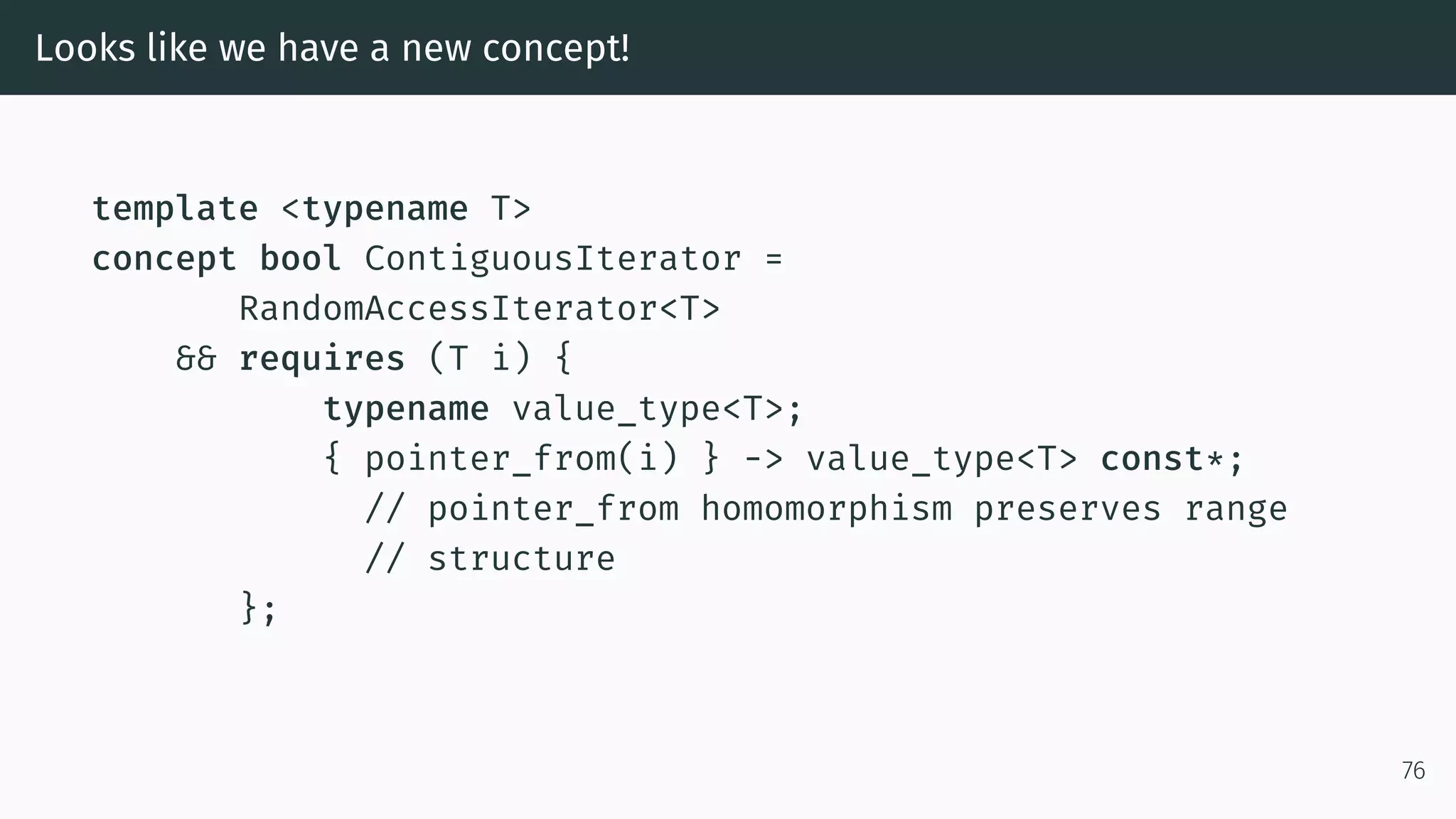Looks like we have a new concept! template <typename T> concept bool ContiguousIterator = RandomAccessIterator<T> && requires (T i) { typename value_type<T>; { pointer_from(i) } -> value_type<T> const*; // pointer_from homomorphism preserves range // structure }; 76 