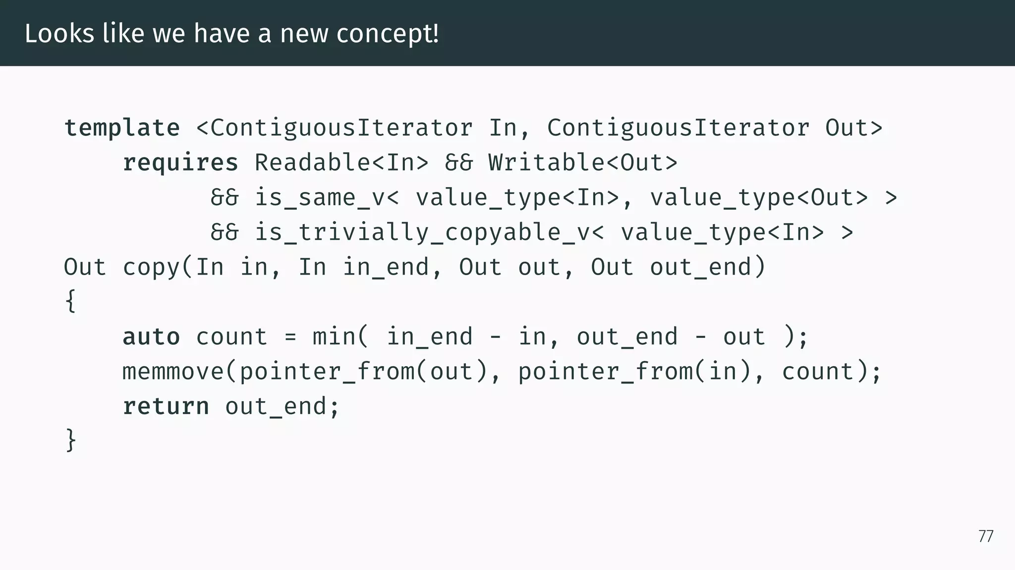 Looks like we have a new concept! template <ContiguousIterator In, ContiguousIterator Out> requires Readable<In> && Writable<Out> && is_same_v< value_type<In>, value_type<Out> > && is_trivially_copyable_v< value_type<In> > Out copy(In in, In in_end, Out out, Out out_end) { auto count = min( in_end - in, out_end - out ); memmove(pointer_from(out), pointer_from(in), count); return out_end; } 77 