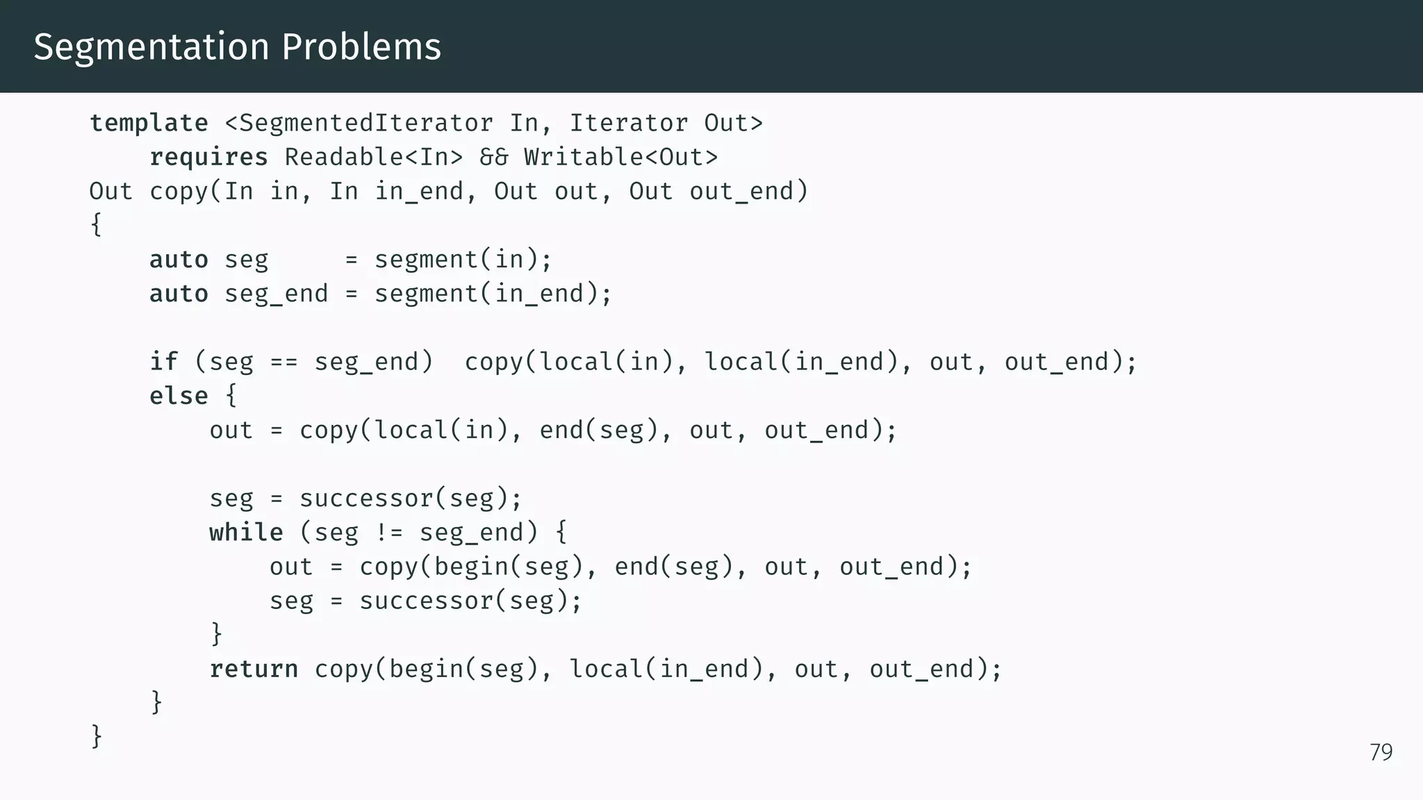 Segmentation Problems template <SegmentedIterator In, Iterator Out> requires Readable<In> && Writable<Out> Out copy(In in, In in_end, Out out, Out out_end) { auto seg = segment(in); auto seg_end = segment(in_end); if (seg == seg_end) copy(local(in), local(in_end), out, out_end); else { out = copy(local(in), end(seg), out, out_end); seg = successor(seg); while (seg != seg_end) { out = copy(begin(seg), end(seg), out, out_end); seg = successor(seg); } return copy(begin(seg), local(in_end), out, out_end); } } 79 
