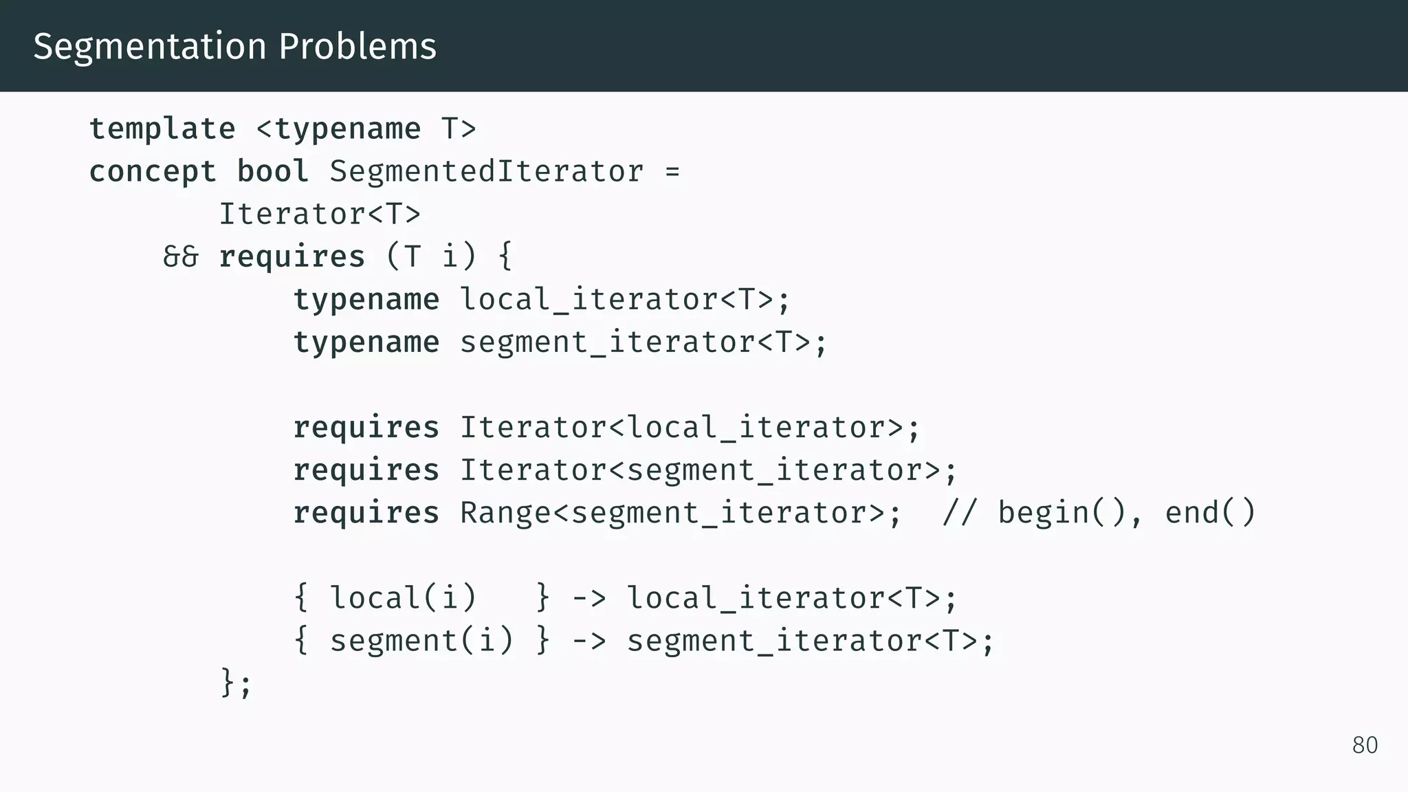 Segmentation Problems template <typename T> concept bool SegmentedIterator = Iterator<T> && requires (T i) { typename local_iterator<T>; typename segment_iterator<T>; requires Iterator<local_iterator>; requires Iterator<segment_iterator>; requires Range<segment_iterator>; // begin(), end() { local(i) } -> local_iterator<T>; { segment(i) } -> segment_iterator<T>; }; 80 