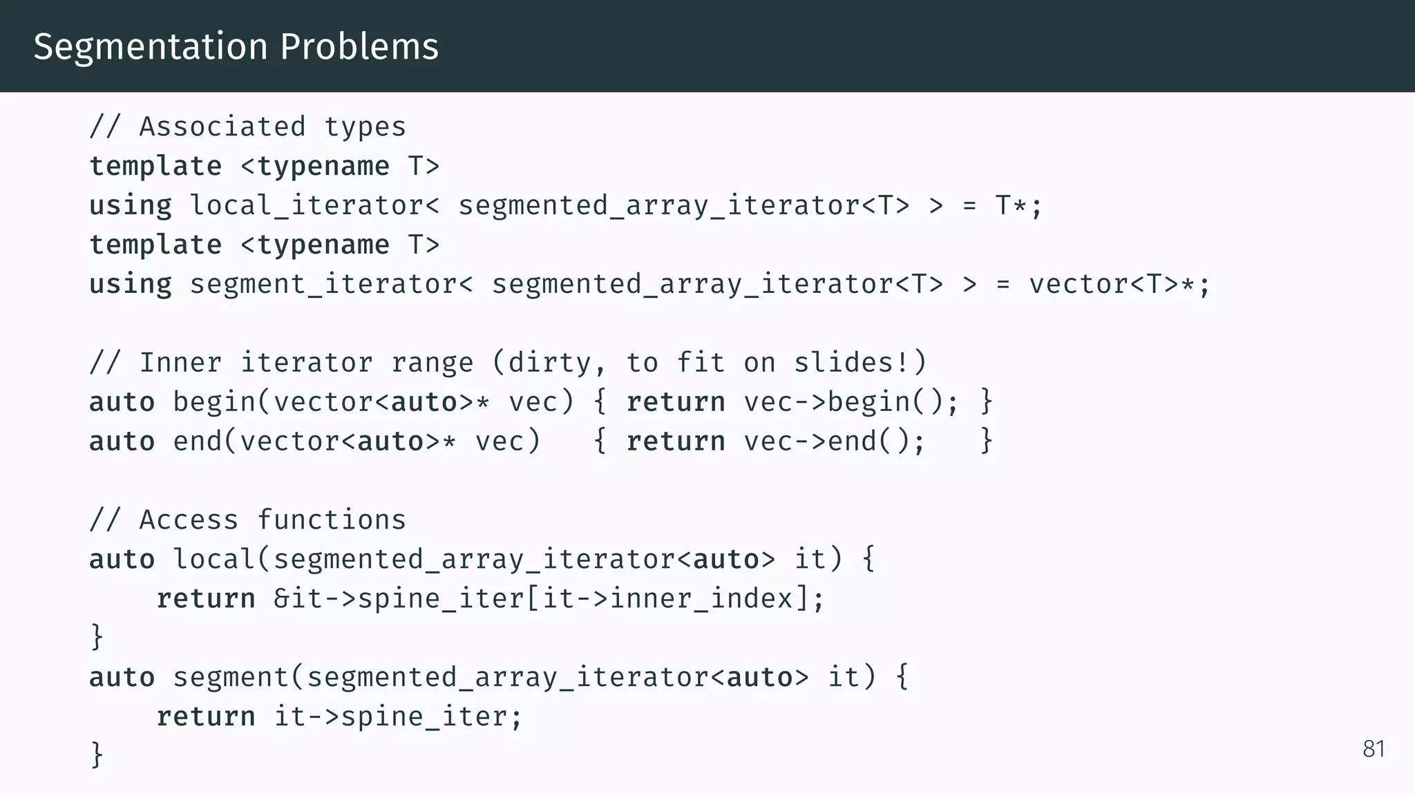 Segmentation Problems // Associated types template <typename T> using local_iterator< segmented_array_iterator<T> > = T*; template <typename T> using segment_iterator< segmented_array_iterator<T> > = vector<T>*; // Inner iterator range (dirty, to fit on slides!) auto begin(vector<auto>* vec) { return vec->begin(); } auto end(vector<auto>* vec) { return vec->end(); } // Access functions auto local(segmented_array_iterator<auto> it) { return &it->spine_iter[it->inner_index]; } auto segment(segmented_array_iterator<auto> it) { return it->spine_iter; } 81 