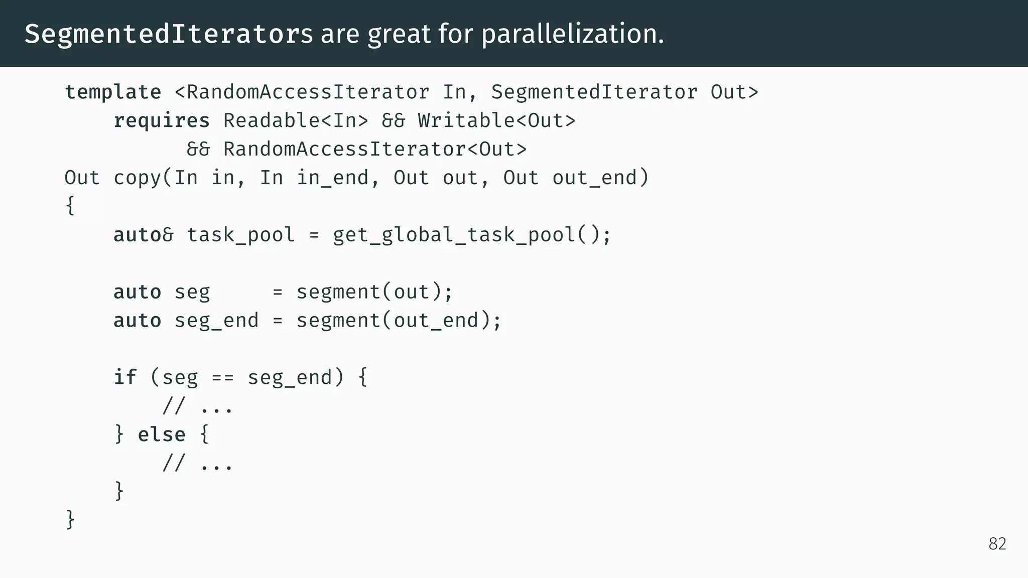 SegmentedIterators are great for parallelization. template <RandomAccessIterator In, SegmentedIterator Out> requires Readable<In> && Writable<Out> && RandomAccessIterator<Out> Out copy(In in, In in_end, Out out, Out out_end) { auto& task_pool = get_global_task_pool(); auto seg = segment(out); auto seg_end = segment(out_end); if (seg == seg_end) { // ... } else { // ... } } 82 