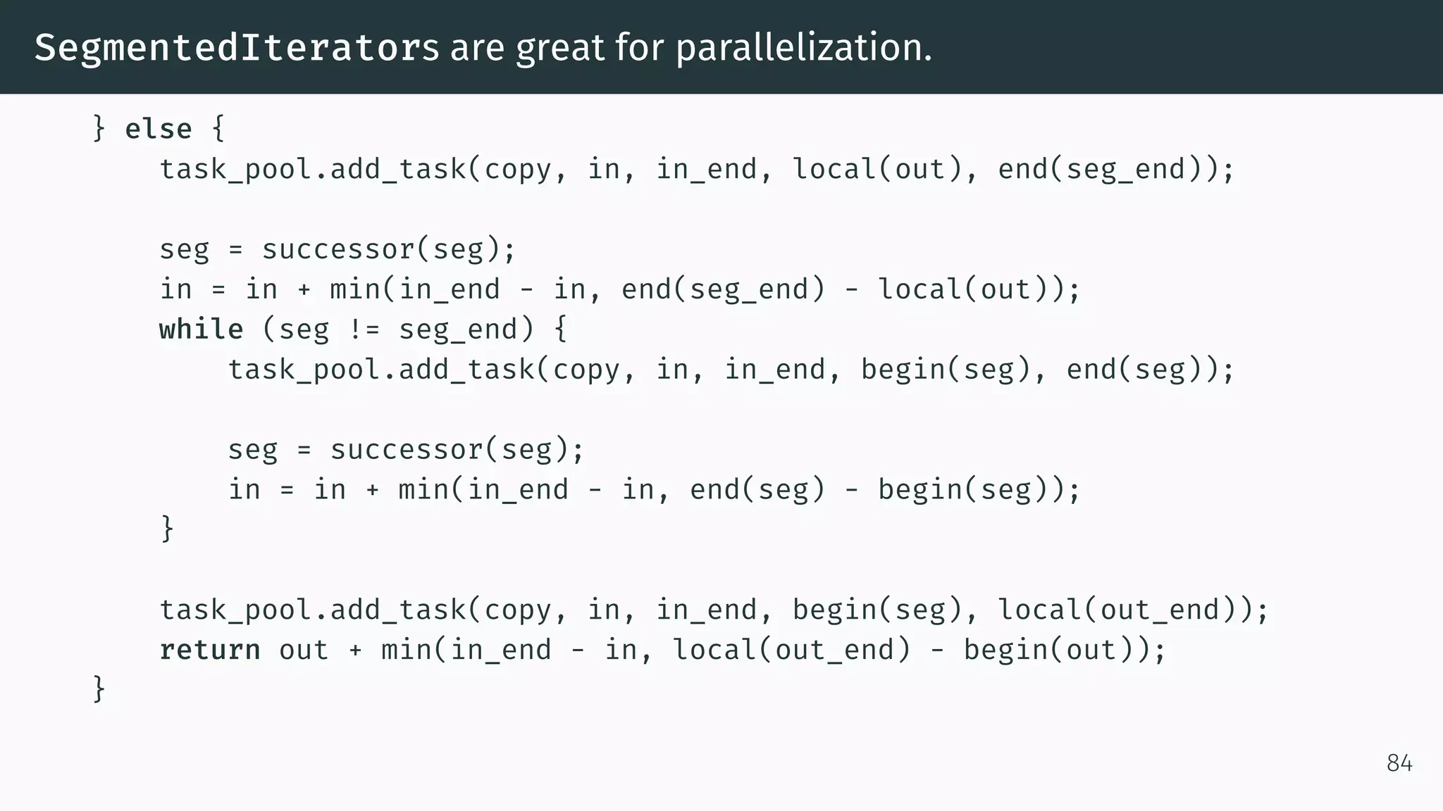 SegmentedIterators are great for parallelization. } else { task_pool.add_task(copy, in, in_end, local(out), end(seg_end)); seg = successor(seg); in = in + min(in_end - in, end(seg_end) - local(out)); while (seg != seg_end) { task_pool.add_task(copy, in, in_end, begin(seg), end(seg)); seg = successor(seg); in = in + min(in_end - in, end(seg) - begin(seg)); } task_pool.add_task(copy, in, in_end, begin(seg), local(out_end)); return out + min(in_end - in, local(out_end) - begin(out)); } 84 