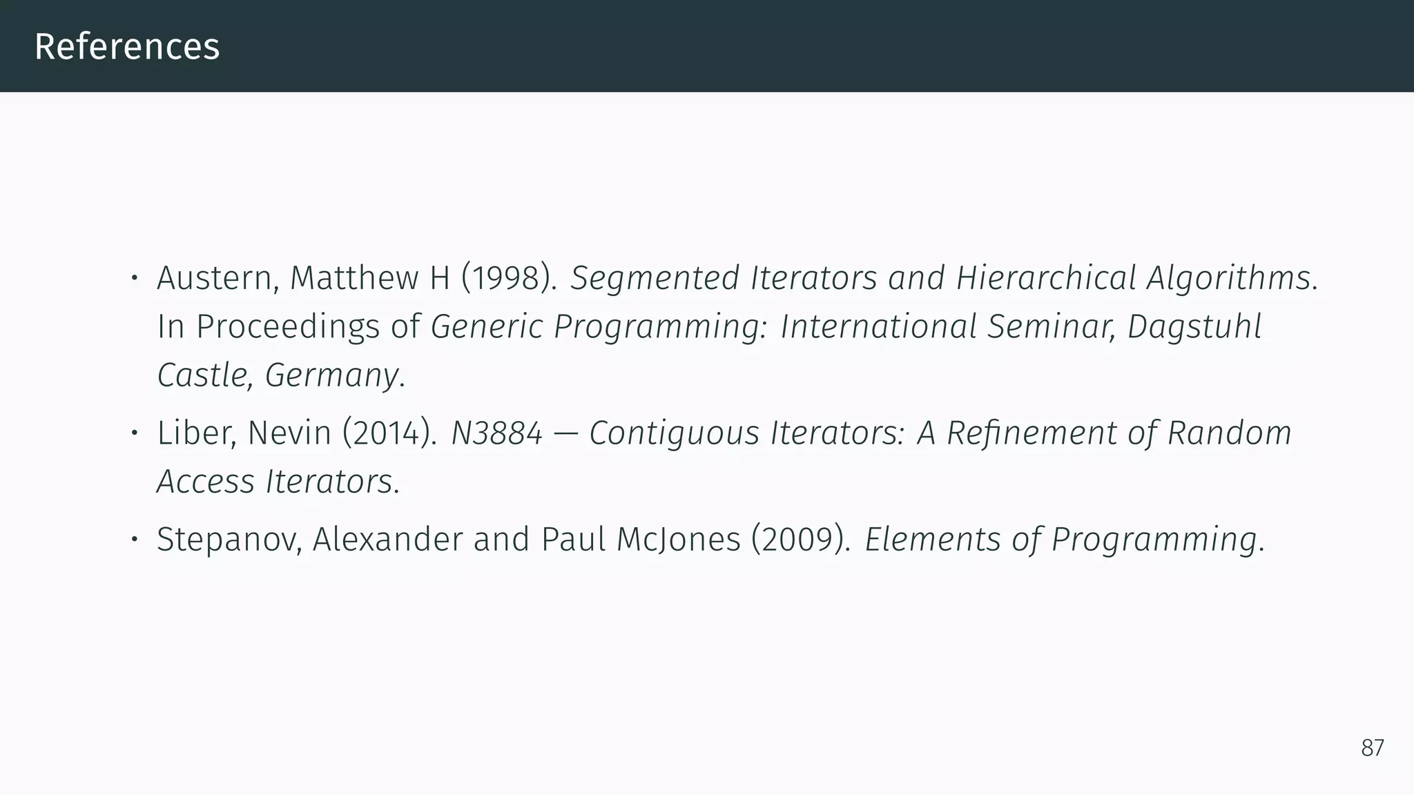 References • Austern, Matthew H (1998). Segmented Iterators and Hierarchical Algorithms. In Proceedings of Generic Programming: International Seminar, Dagstuhl Castle, Germany. • Liber, Nevin (2014). N3884 — Contiguous Iterators: A Reﬁnement of Random Access Iterators. • Stepanov, Alexander and Paul McJones (2009). Elements of Programming. 87 