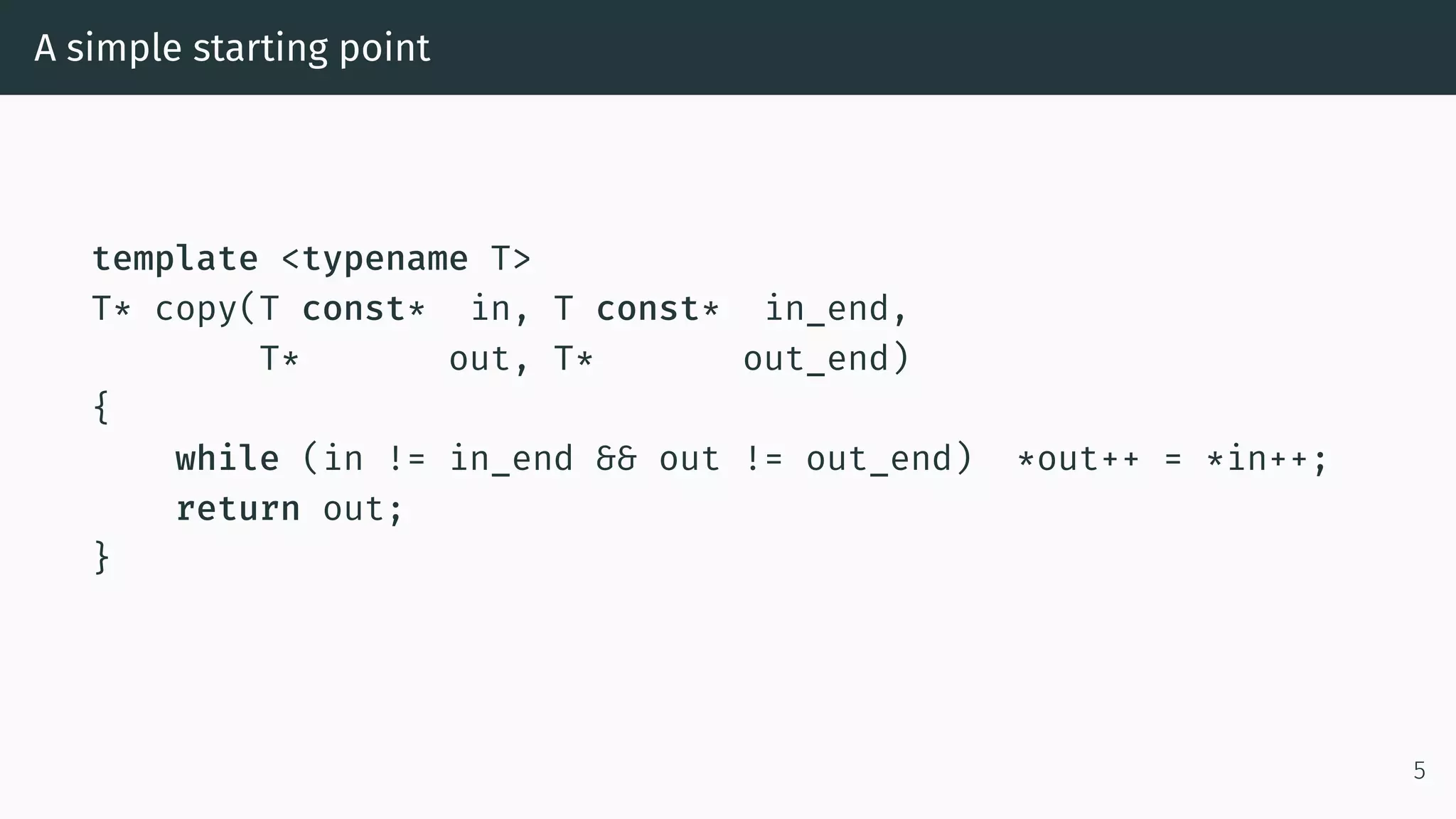 A simple starting point template <typename T> T* copy(T const* in, T const* in_end, T* out, T* out_end) { while (in != in_end && out != out_end) *out++ = *in++; return out; } 5 