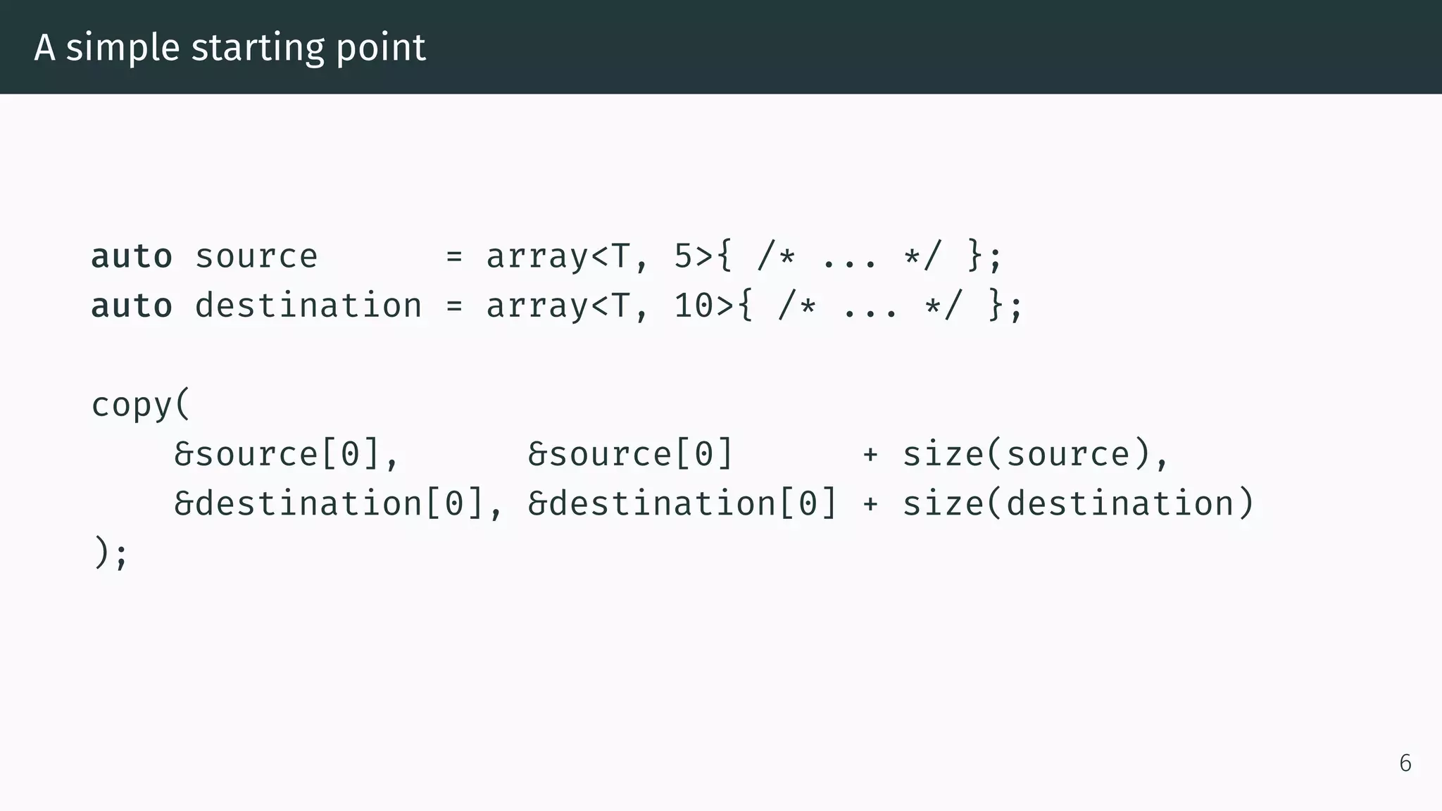 A simple starting point auto source = array<T, 5>{ /* ... */ }; auto destination = array<T, 10>{ /* ... */ }; copy( &source[0], &source[0] + size(source), &destination[0], &destination[0] + size(destination) ); 6 