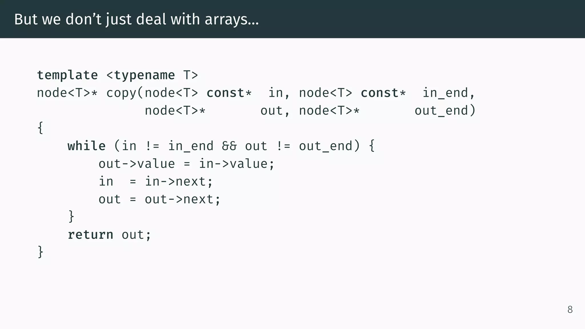 But we don’t just deal with arrays… template <typename T> node<T>* copy(node<T> const* in, node<T> const* in_end, node<T>* out, node<T>* out_end) { while (in != in_end && out != out_end) { out->value = in->value; in = in->next; out = out->next; } return out; } 8 