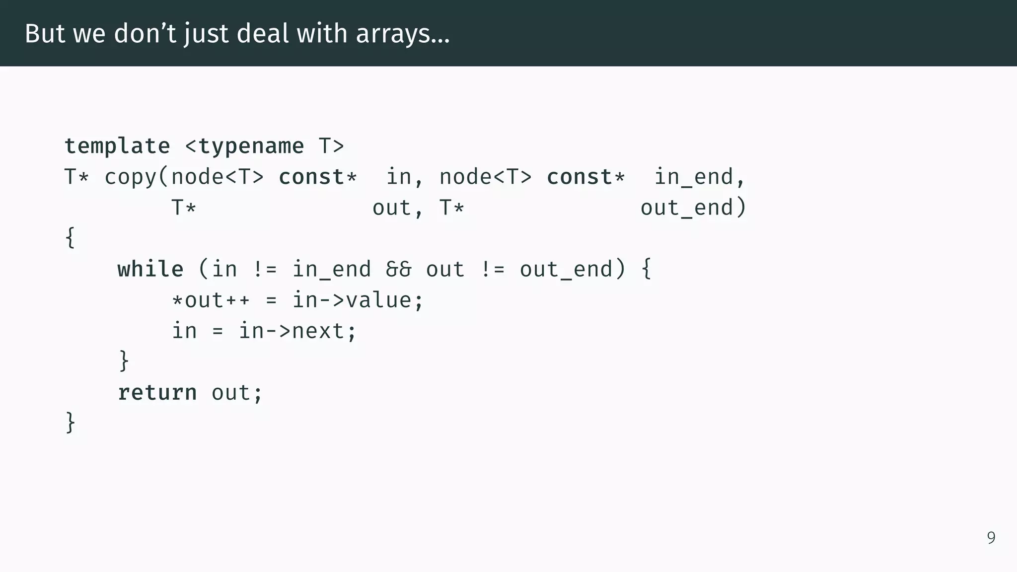 But we don’t just deal with arrays… template <typename T> T* copy(node<T> const* in, node<T> const* in_end, T* out, T* out_end) { while (in != in_end && out != out_end) { *out++ = in->value; in = in->next; } return out; } 9 