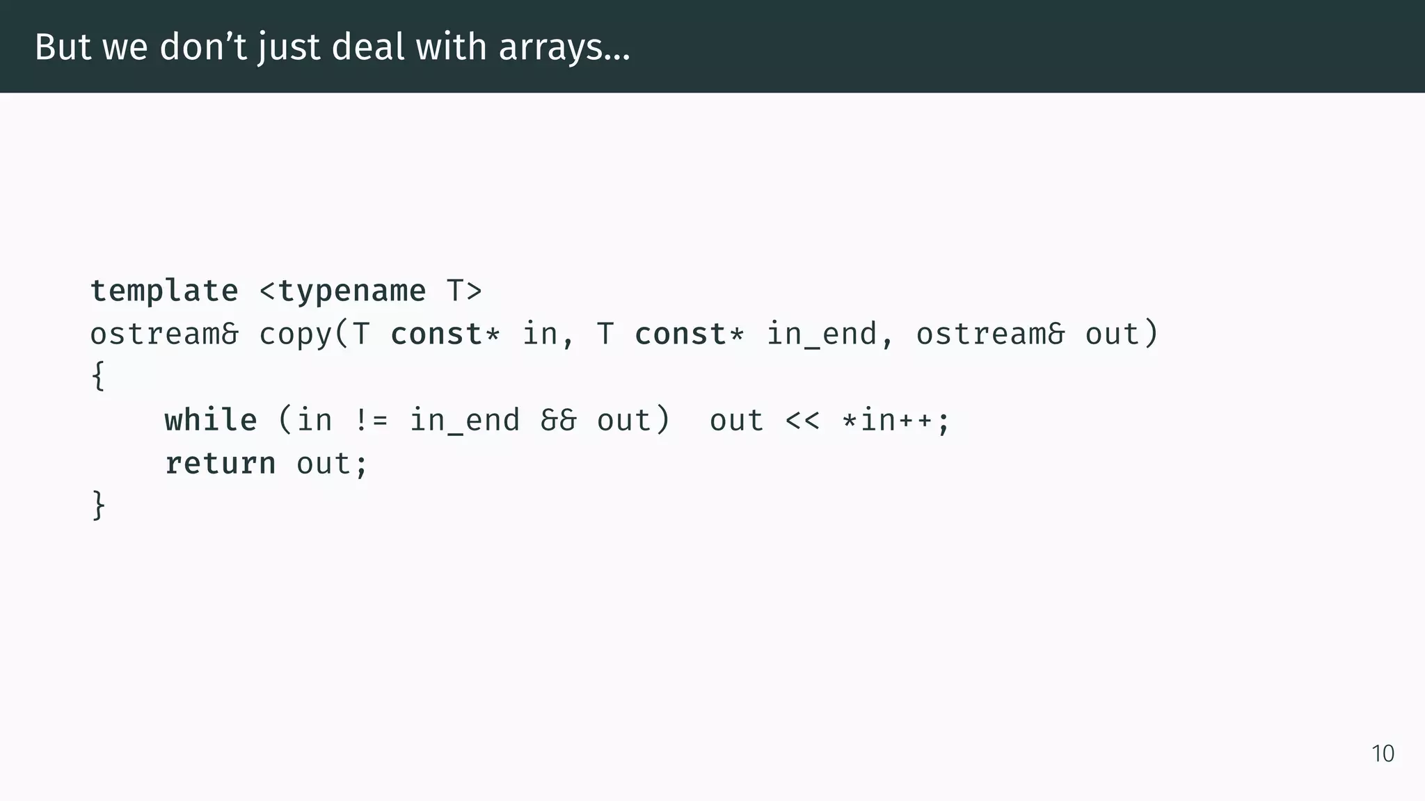 But we don’t just deal with arrays… template <typename T> ostream& copy(T const* in, T const* in_end, ostream& out) { while (in != in_end && out) out << *in++; return out; } 10 