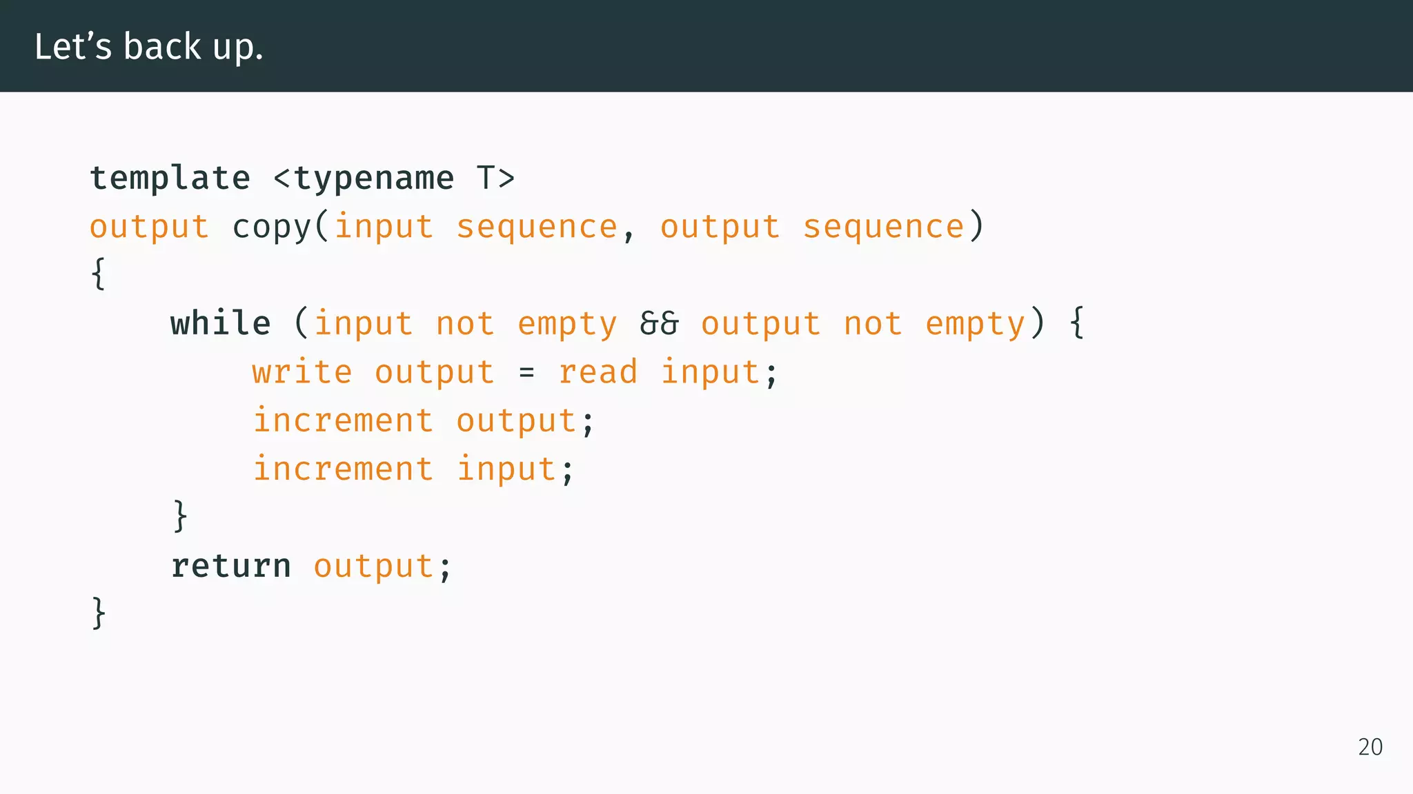 Let’s back up. template <typename T> output copy(input sequence, output sequence) { while (input not empty && output not empty) { write output = read input; increment output; increment input; } return output; } 20 