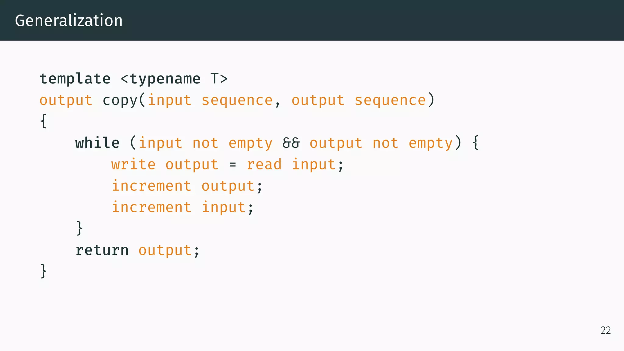 Generalization template <typename T> output copy(input sequence, output sequence) { while (input not empty && output not empty) { write output = read input; increment output; increment input; } return output; } 22 
