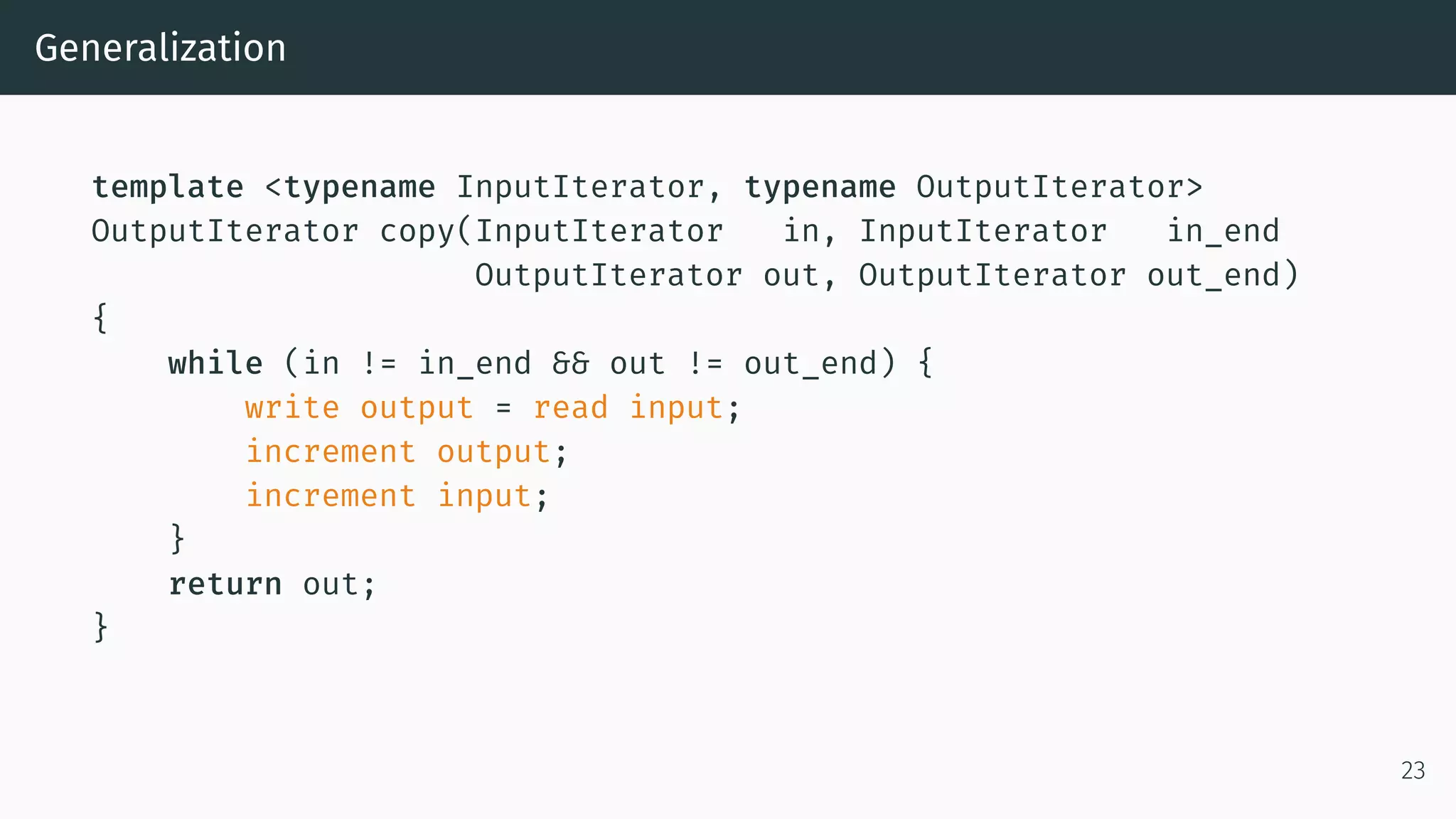 Generalization template <typename InputIterator, typename OutputIterator> OutputIterator copy(InputIterator in, InputIterator in_end OutputIterator out, OutputIterator out_end) { while (in != in_end && out != out_end) { write output = read input; increment output; increment input; } return out; } 23 