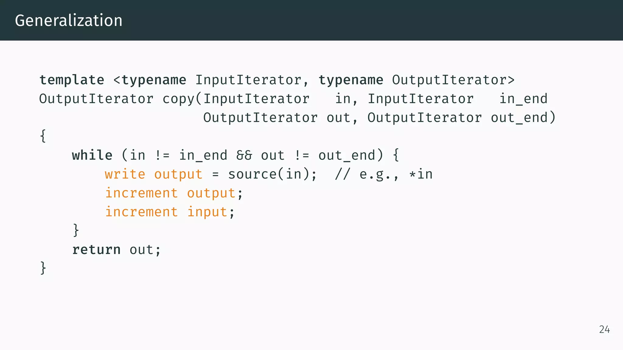 Generalization template <typename InputIterator, typename OutputIterator> OutputIterator copy(InputIterator in, InputIterator in_end OutputIterator out, OutputIterator out_end) { while (in != in_end && out != out_end) { write output = source(in); // e.g., *in increment output; increment input; } return out; } 24 