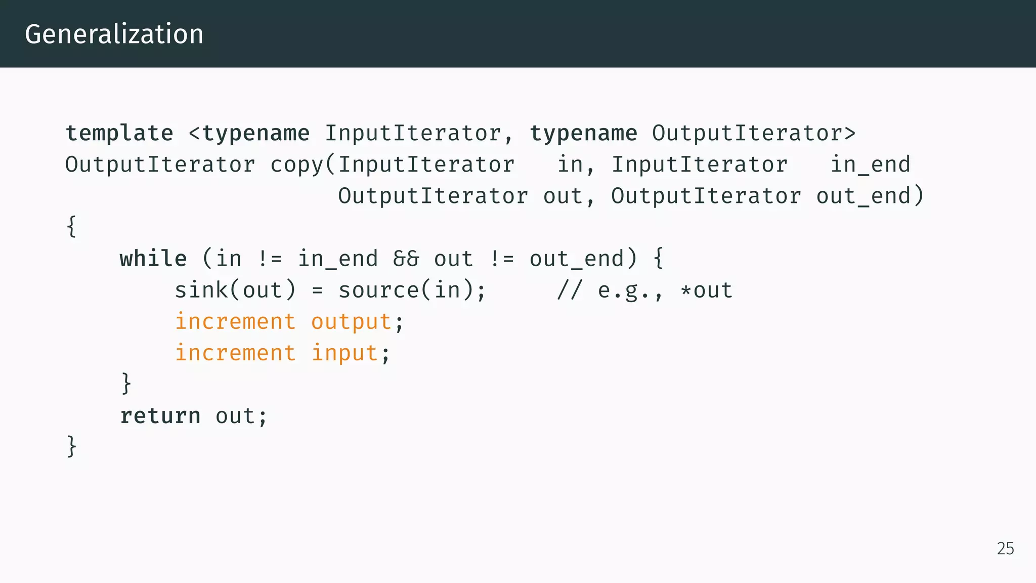 Generalization template <typename InputIterator, typename OutputIterator> OutputIterator copy(InputIterator in, InputIterator in_end OutputIterator out, OutputIterator out_end) { while (in != in_end && out != out_end) { sink(out) = source(in); // e.g., *out increment output; increment input; } return out; } 25 