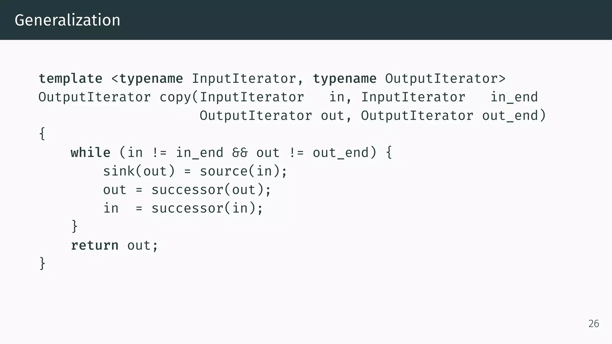 Generalization template <typename InputIterator, typename OutputIterator> OutputIterator copy(InputIterator in, InputIterator in_end OutputIterator out, OutputIterator out_end) { while (in != in_end && out != out_end) { sink(out) = source(in); out = successor(out); in = successor(in); } return out; } 26 