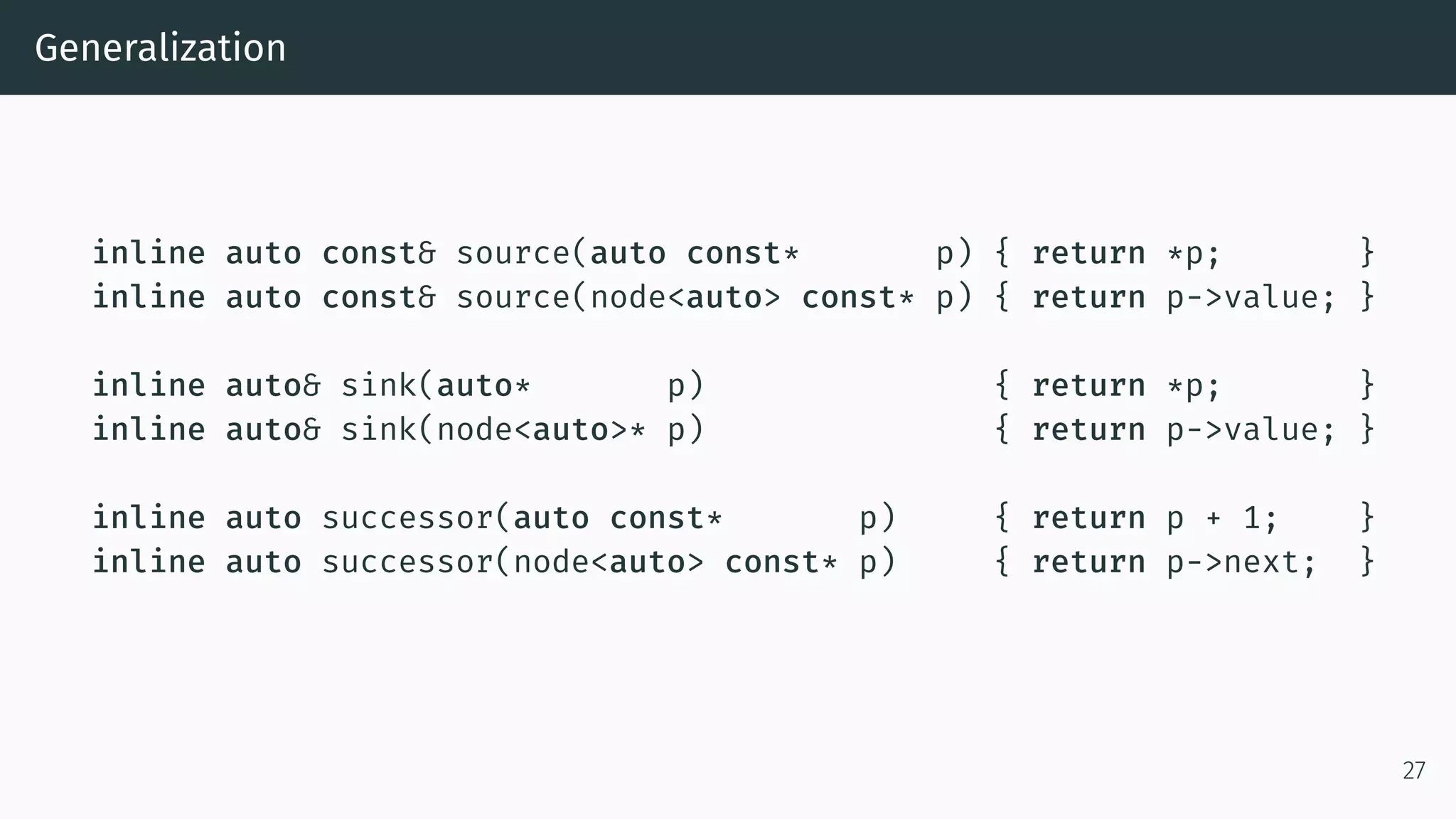 Generalization inline auto const& source(auto const* p) { return *p; } inline auto const& source(node<auto> const* p) { return p->value; } inline auto& sink(auto* p) { return *p; } inline auto& sink(node<auto>* p) { return p->value; } inline auto successor(auto const* p) { return p + 1; } inline auto successor(node<auto> const* p) { return p->next; } 27 