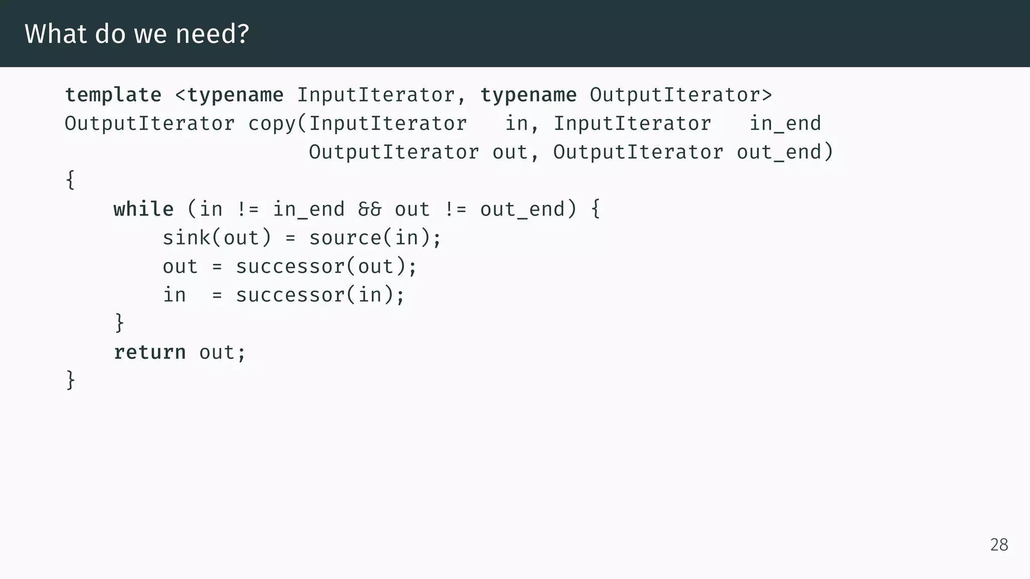 What do we need? template <typename InputIterator, typename OutputIterator> OutputIterator copy(InputIterator in, InputIterator in_end OutputIterator out, OutputIterator out_end) { while (in != in_end && out != out_end) { sink(out) = source(in); out = successor(out); in = successor(in); } return out; } 28 