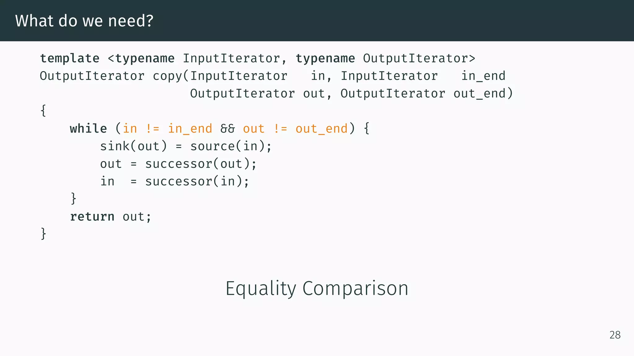 What do we need? template <typename InputIterator, typename OutputIterator> OutputIterator copy(InputIterator in, InputIterator in_end OutputIterator out, OutputIterator out_end) { while (in != in_end && out != out_end) { sink(out) = source(in); out = successor(out); in = successor(in); } return out; } Equality Comparison 28 