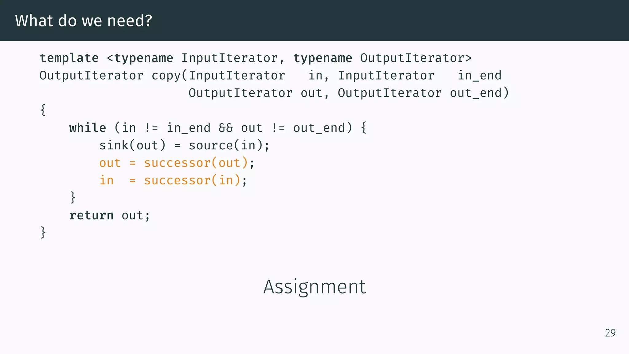 What do we need? template <typename InputIterator, typename OutputIterator> OutputIterator copy(InputIterator in, InputIterator in_end OutputIterator out, OutputIterator out_end) { while (in != in_end && out != out_end) { sink(out) = source(in); out = successor(out); in = successor(in); } return out; } Assignment 29 