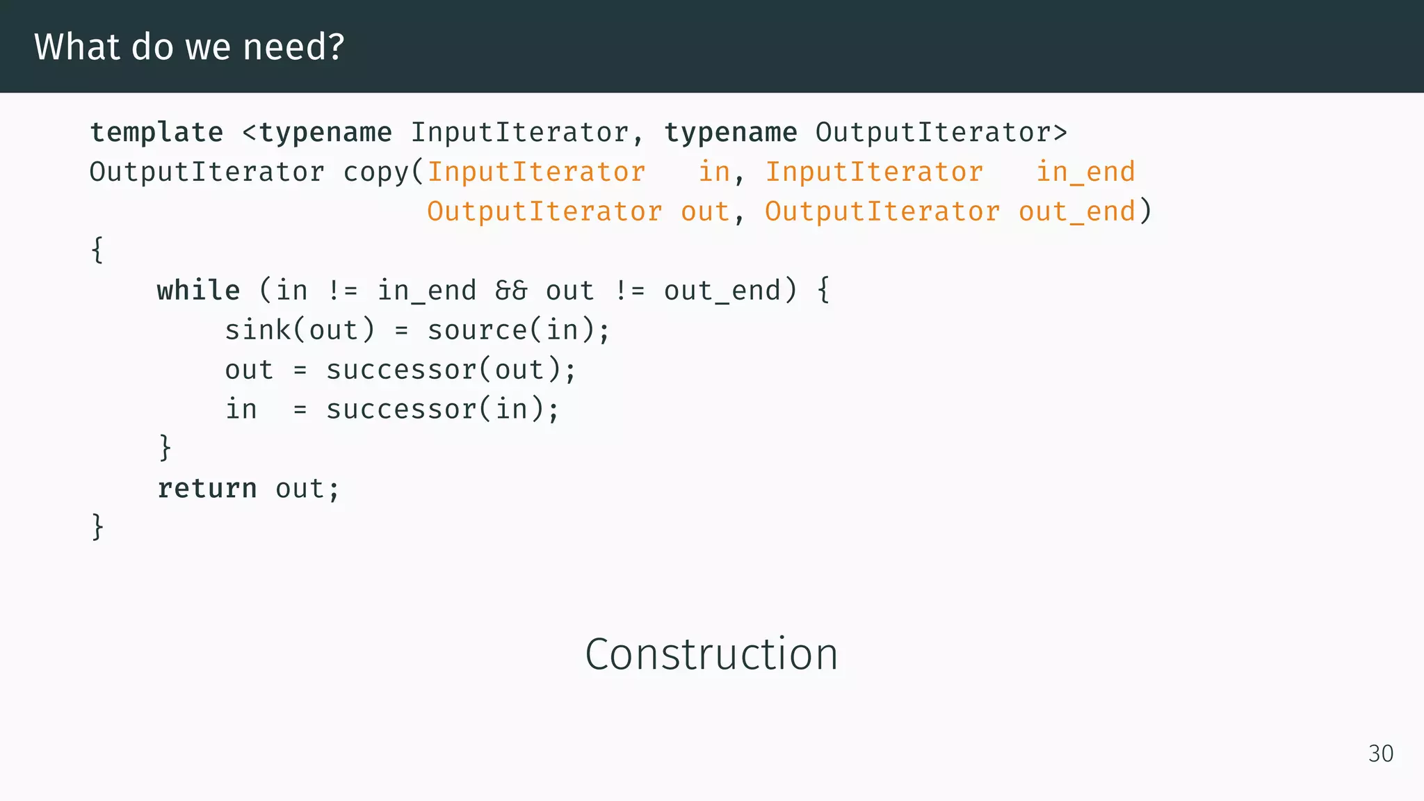 What do we need? template <typename InputIterator, typename OutputIterator> OutputIterator copy(InputIterator in, InputIterator in_end OutputIterator out, OutputIterator out_end) { while (in != in_end && out != out_end) { sink(out) = source(in); out = successor(out); in = successor(in); } return out; } Construction 30 