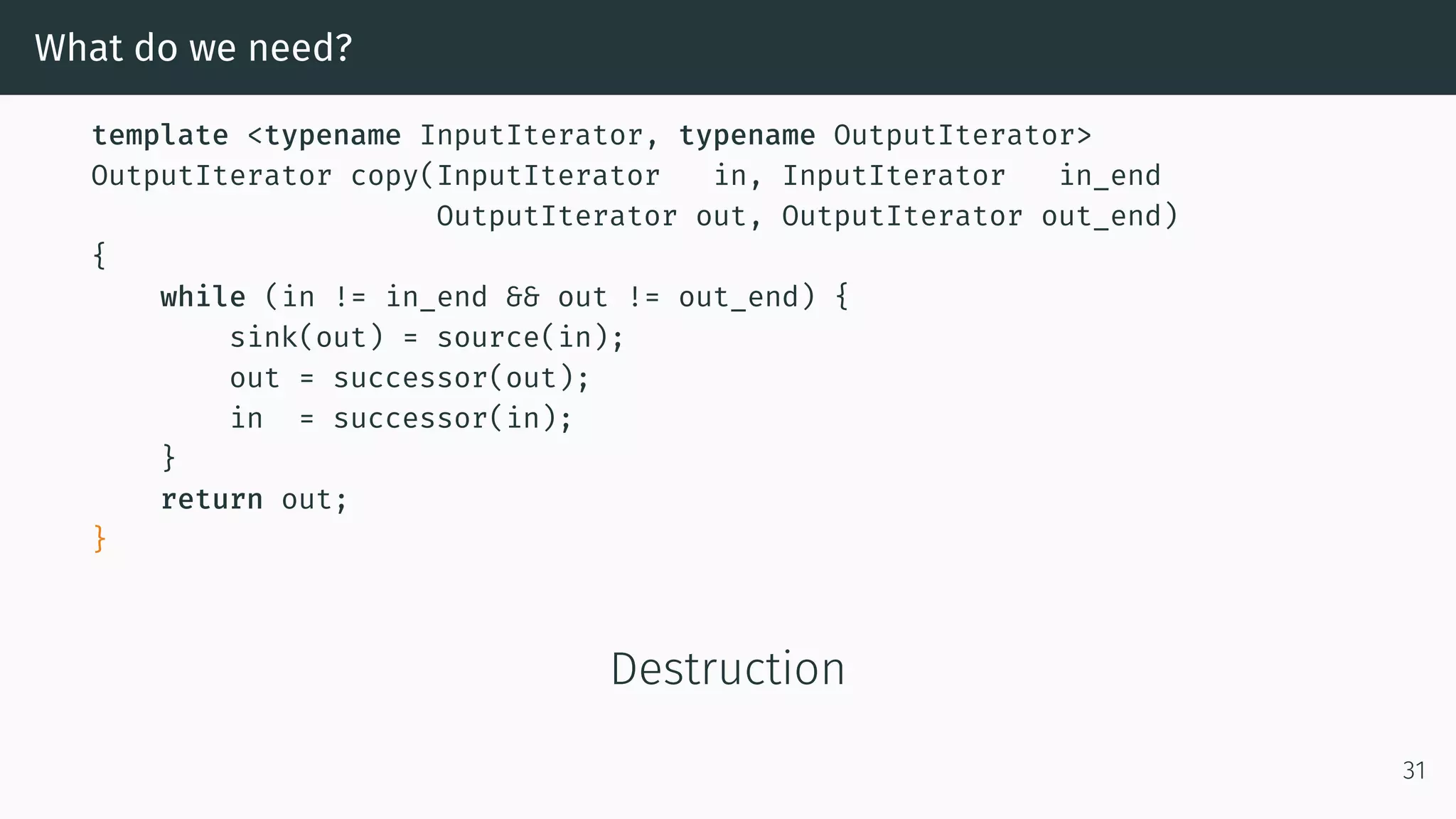 What do we need? template <typename InputIterator, typename OutputIterator> OutputIterator copy(InputIterator in, InputIterator in_end OutputIterator out, OutputIterator out_end) { while (in != in_end && out != out_end) { sink(out) = source(in); out = successor(out); in = successor(in); } return out; } Destruction 31 