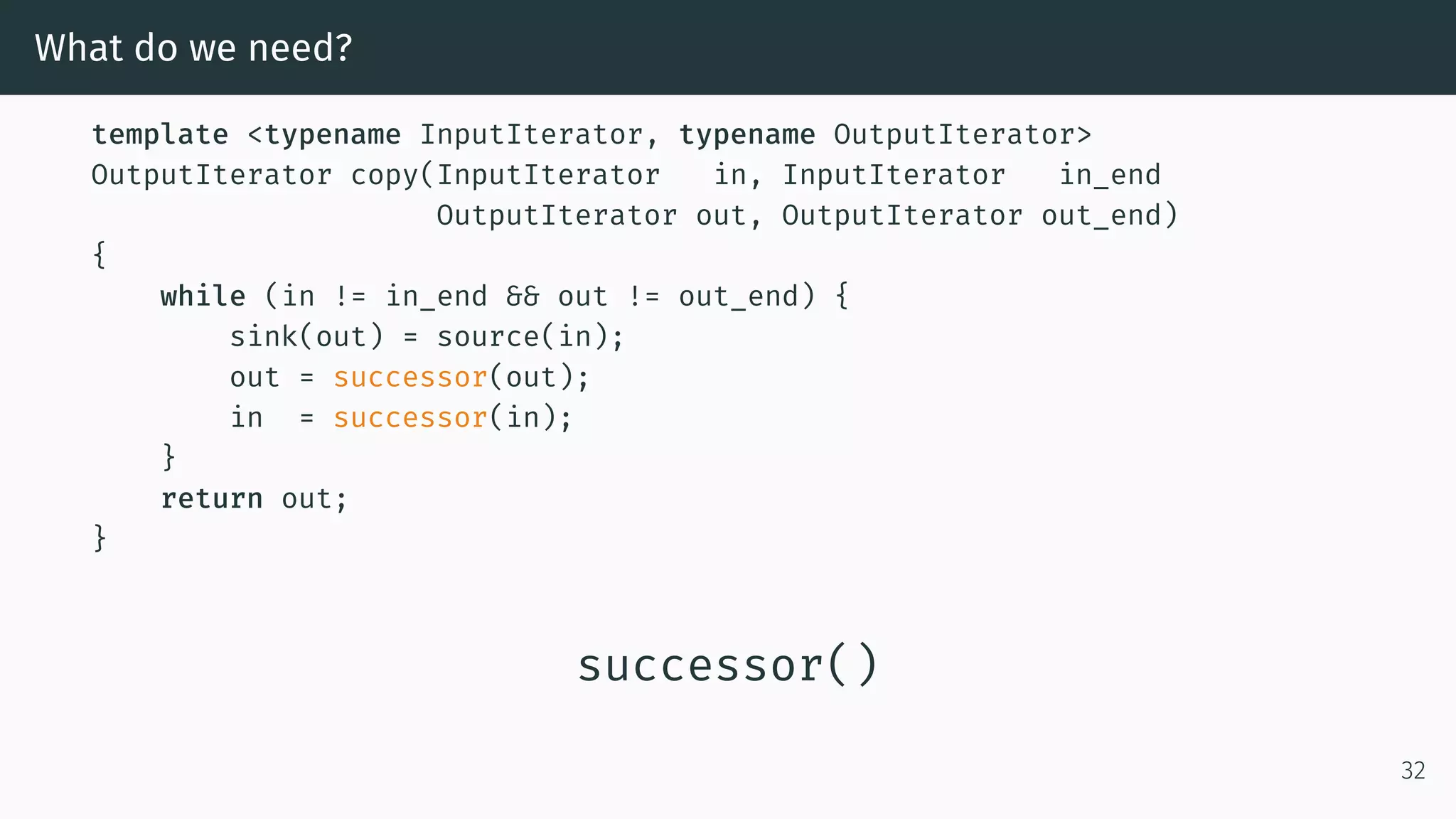 What do we need? template <typename InputIterator, typename OutputIterator> OutputIterator copy(InputIterator in, InputIterator in_end OutputIterator out, OutputIterator out_end) { while (in != in_end && out != out_end) { sink(out) = source(in); out = successor(out); in = successor(in); } return out; } successor() 32 