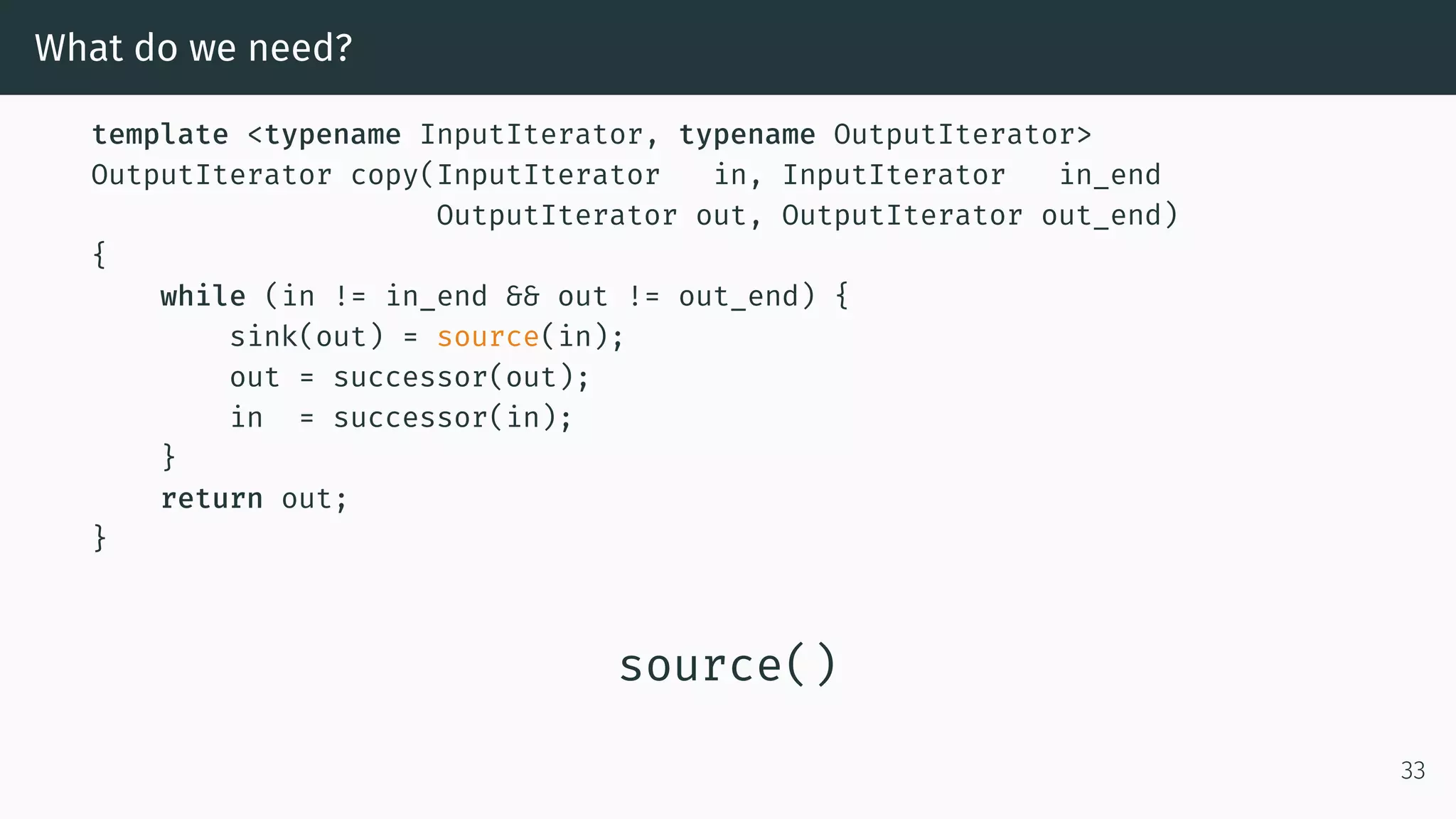 What do we need? template <typename InputIterator, typename OutputIterator> OutputIterator copy(InputIterator in, InputIterator in_end OutputIterator out, OutputIterator out_end) { while (in != in_end && out != out_end) { sink(out) = source(in); out = successor(out); in = successor(in); } return out; } source() 33 