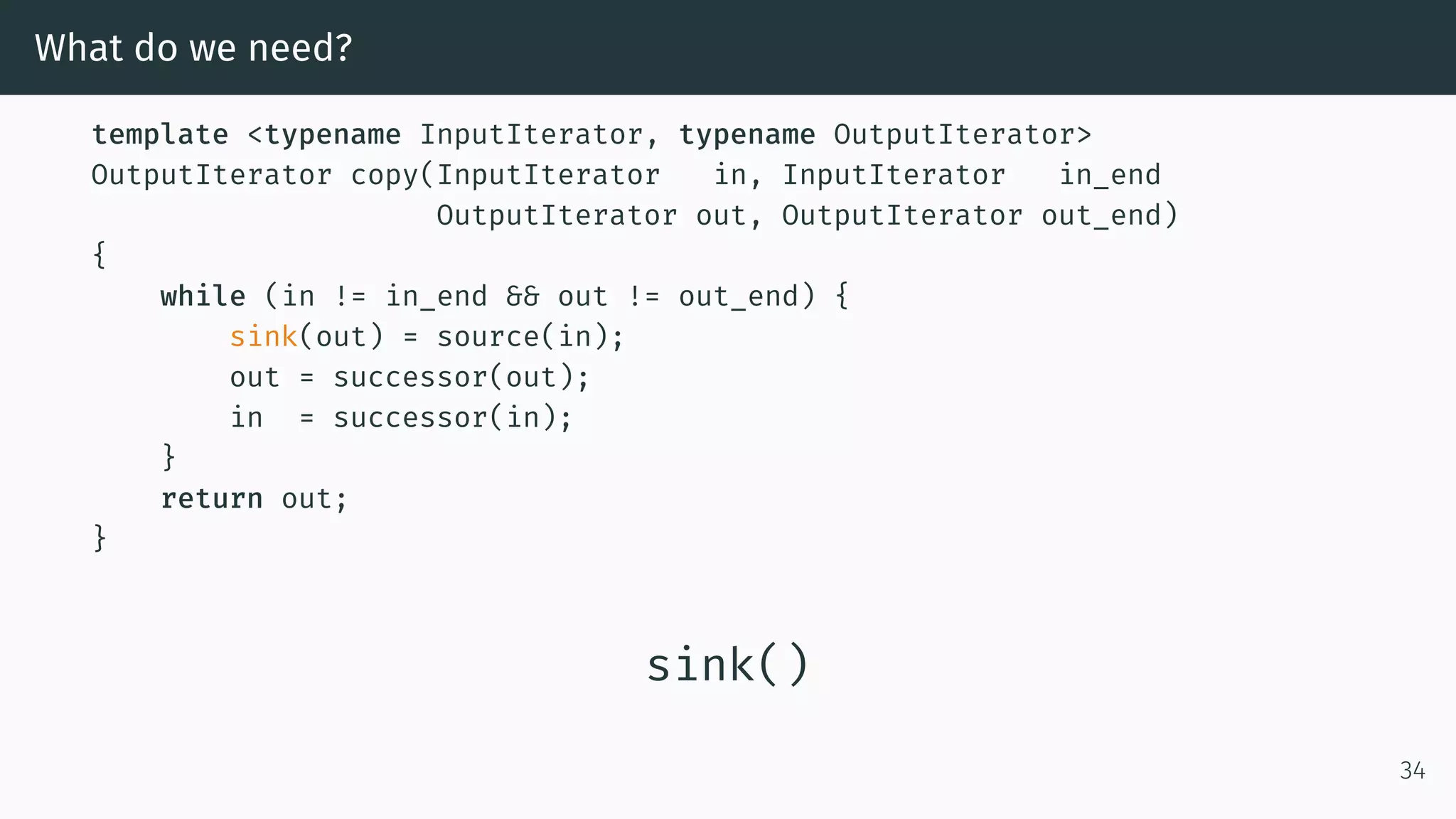 What do we need? template <typename InputIterator, typename OutputIterator> OutputIterator copy(InputIterator in, InputIterator in_end OutputIterator out, OutputIterator out_end) { while (in != in_end && out != out_end) { sink(out) = source(in); out = successor(out); in = successor(in); } return out; } sink() 34 