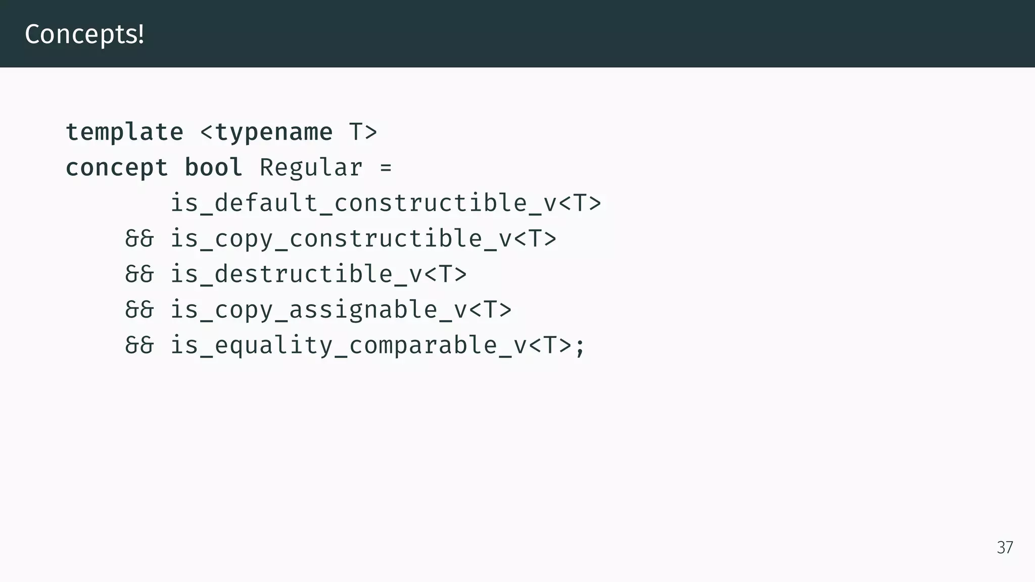 Concepts! template <typename T> concept bool Regular = is_default_constructible_v<T> && is_copy_constructible_v<T> && is_destructible_v<T> && is_copy_assignable_v<T> && is_equality_comparable_v<T>; 37 