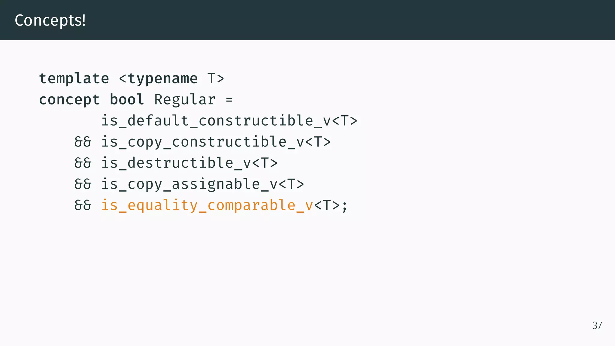 Concepts! template <typename T> concept bool Regular = is_default_constructible_v<T> && is_copy_constructible_v<T> && is_destructible_v<T> && is_copy_assignable_v<T> && is_equality_comparable_v<T>; 37 