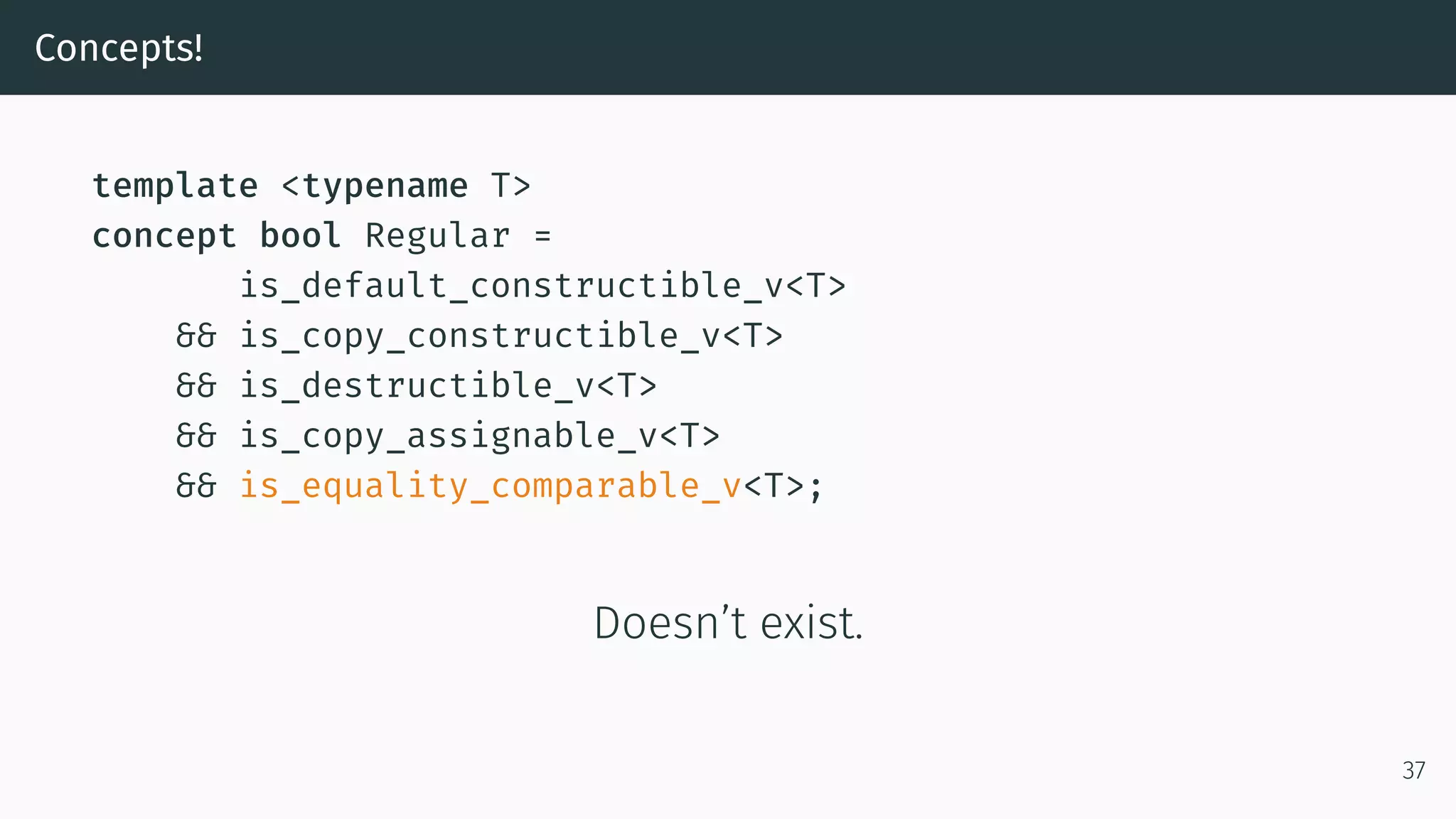 Concepts! template <typename T> concept bool Regular = is_default_constructible_v<T> && is_copy_constructible_v<T> && is_destructible_v<T> && is_copy_assignable_v<T> && is_equality_comparable_v<T>; Doesn’t exist. 37 