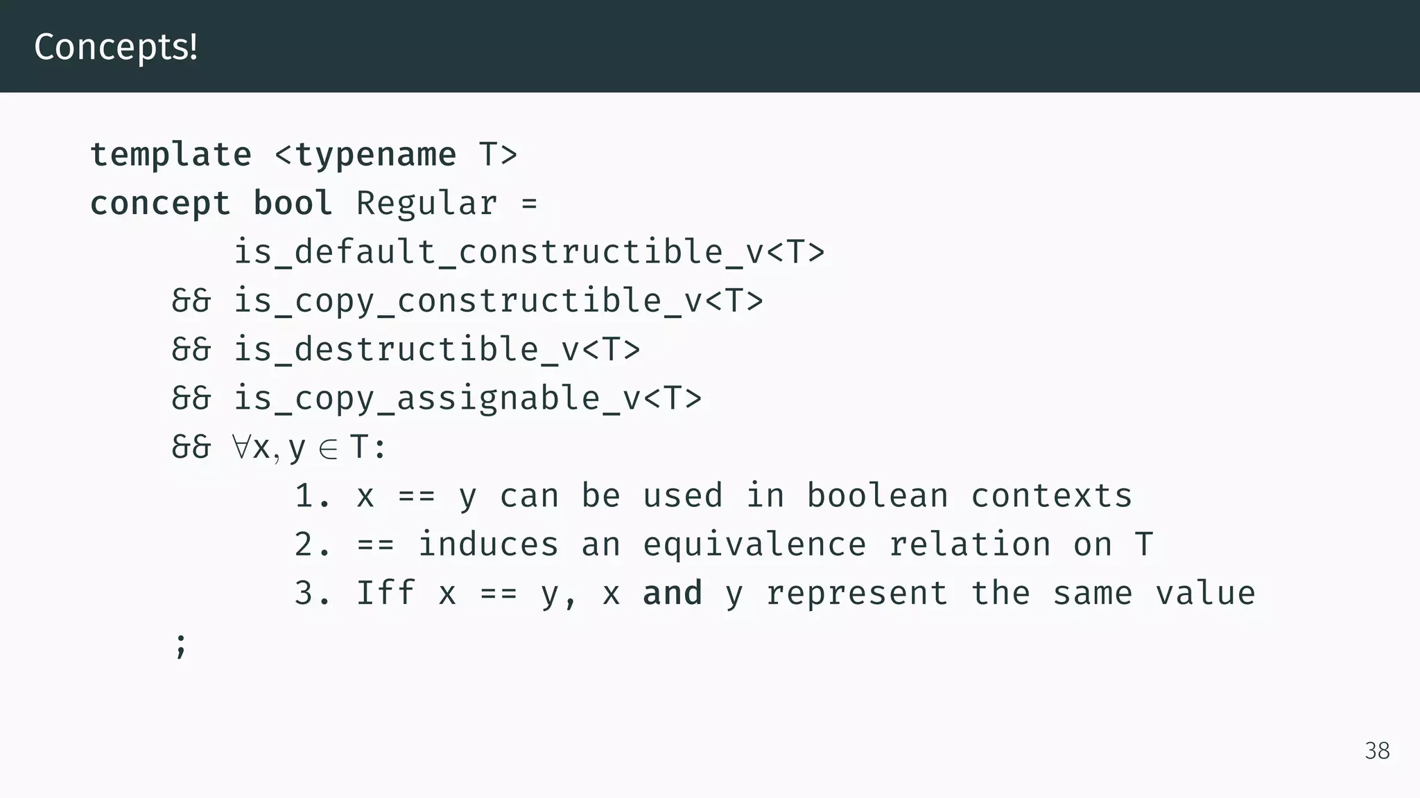 Concepts! template <typename T> concept bool Regular = is_default_constructible_v<T> && is_copy_constructible_v<T> && is_destructible_v<T> && is_copy_assignable_v<T> && ∀x, y ∈ T: 1. x == y can be used in boolean contexts 2. == induces an equivalence relation on T 3. Iff x == y, x and y represent the same value ; 38 
