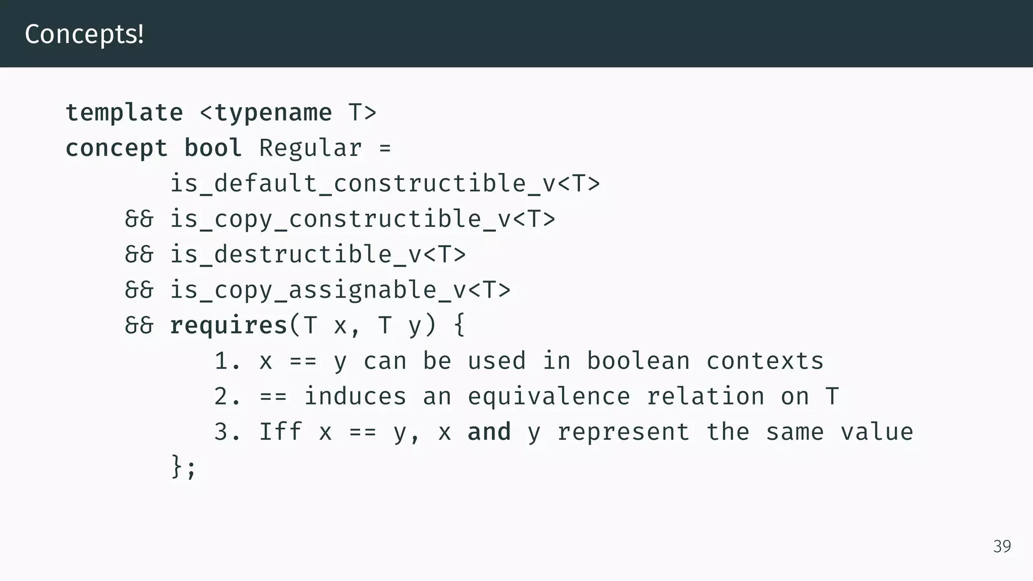Concepts! template <typename T> concept bool Regular = is_default_constructible_v<T> && is_copy_constructible_v<T> && is_destructible_v<T> && is_copy_assignable_v<T> && requires(T x, T y) { 1. x == y can be used in boolean contexts 2. == induces an equivalence relation on T 3. Iff x == y, x and y represent the same value }; 39 