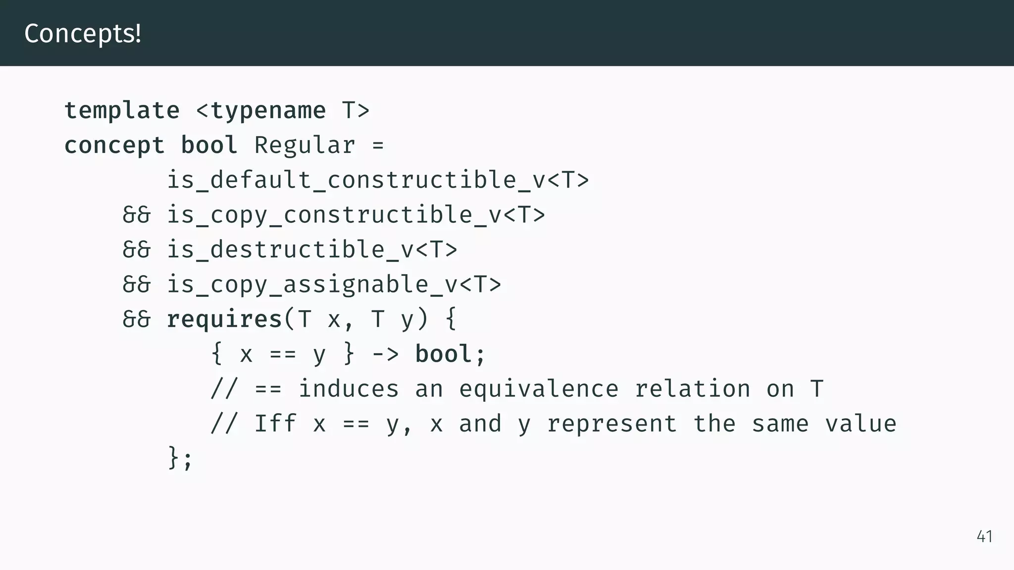 Concepts! template <typename T> concept bool Regular = is_default_constructible_v<T> && is_copy_constructible_v<T> && is_destructible_v<T> && is_copy_assignable_v<T> && requires(T x, T y) { { x == y } -> bool; // == induces an equivalence relation on T // Iff x == y, x and y represent the same value }; 41 