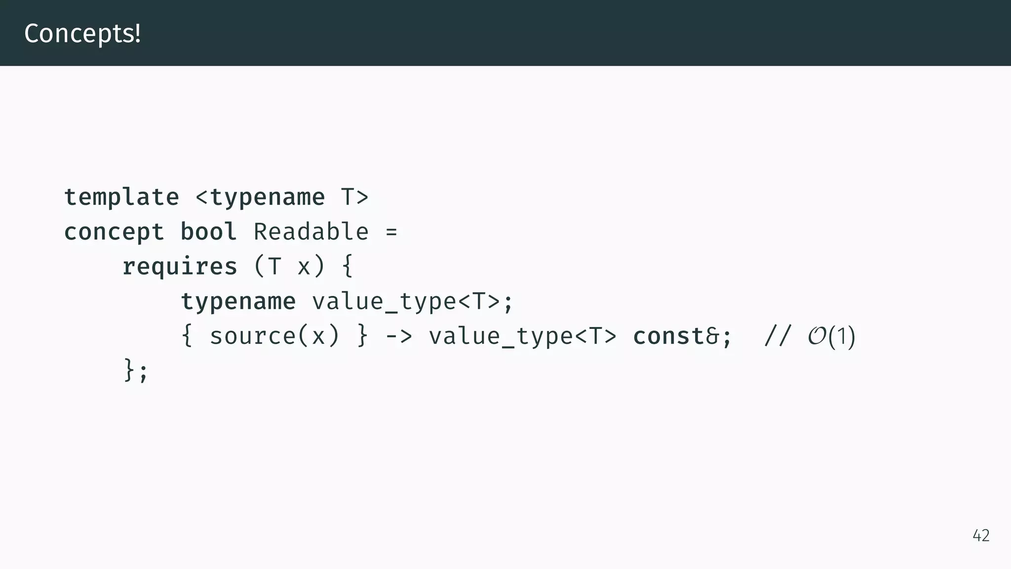 Concepts! template <typename T> concept bool Readable = requires (T x) { typename value_type<T>; { source(x) } -> value_type<T> const&; // O(1) }; 42 