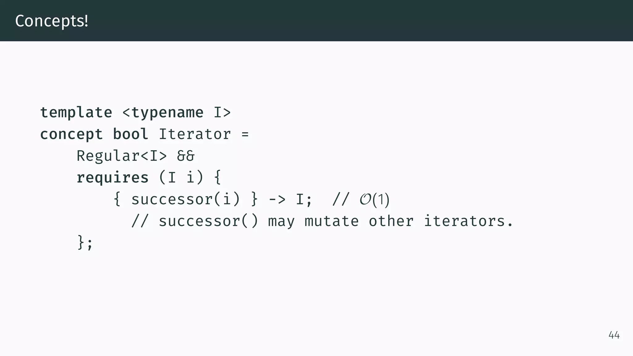 Concepts! template <typename I> concept bool Iterator = Regular<I> && requires (I i) { { successor(i) } -> I; // O(1) // successor() may mutate other iterators. }; 44 
